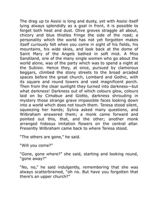 The drag up to Assisi is long and dusty, yet with Assisi itself
lying always splendidly as a goal in front, it is possible to
forget both heat and dust. Olive groves straggle all about,
chicory and blue thistles fringe the side of the road; a
personality which the world has not yet forgotten makes
itself curiously felt when you come in sight of his fields, his
mountains, his wide skies, and look back at the dome of
Saint Mary of the Angels bathed in soft mist. A Miss
Sandiland, one of the many single women who go about the
world alone, was of the party which was to spend a night at
the Subisio. Hence they, at once, pursued by clamorous
beggars, climbed the stony streets to the broad arcaded
spaces before the great church, Lombard and Gothic, with
its square and round towers and vast magnificent porch.
Then from the clear sunlight they turned into darkness—but
what darkness! Darkness out of which colours glow, colours
laid on by Cimabue and Giotto, darkness shrouding in
mystery those strange grave impassible faces looking down
into a world which does not touch them. Teresa stood silent,
squeezing her hands; Sylvia asked many questions, and
Wilbraham answered them; a monk came forward and
pointed out this, that, and the other; another monk
arranged hideous imitation flowers on the central altar.
Presently Wilbraham came back to where Teresa stood.
“The others are gone,” he said.
“Will you come?”
“Gone, gone where?” she said, starting and looking round,
“gone away?”
“No, no,” he said indulgently, remembering that she was
always scatterbrained, “oh no. But have you forgotten that
there’s an upper church?”
 