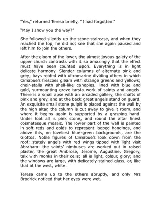 “Yes,” returned Teresa briefly, “I had forgotten.”
“May I show you the way?”
She followed silently up the stone staircase, and when they
reached the top, he did not see that she again paused and
left him to join the others.
After the gloom of the lower, the almost joyous gaiety of the
upper church contrasts with it so amazingly that the effect
must have been counted upon. Everything is in light
delicate harmony. Slender columns of alternate pink and
grey; bays roofed with ultramarine dividing others in which
Cimabue’s frescoes gleam with strange greens and yellows;
choir-stalls with shell-like canopies, lined with blue and
gold, surmounting grave tarsia work of saints and angels.
There is a small apse with an arcaded gallery, the shafts of
pink and grey, and at the back great angels stand on guard.
An exquisite small stone pulpit is placed against the wall by
the high altar, the column is cut away to give it room, and
where it begins again is supported by a grasping hand.
Under foot all is pink stone, and round the altar finest
cosmatesque mosaic. The lower part of the wall is painted
in soft reds and golds to represent looped hangings, and
above this, on loveliest blue-green backgrounds, are the
Giottos. Noble figures of Cimabue’s look down from the
roof; stately angels with red wings tipped with light visit
Abraham: the saints’ nimbuses are worked out in raised
plaster, the great Ambrose, Jerome, Augustine, Gregory,
talk with monks in their cells; all is light, colour, glory; and
the windows are large, with delicately stained glass, or, like
that at the west, white.
Teresa came up to the others abruptly, and only Mrs
Brodrick noticed that her eyes were wet.
 