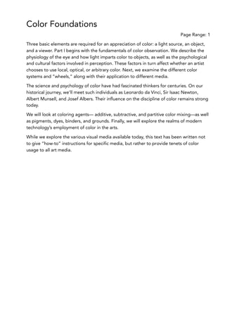 Color Foundations
Page Range: 1
Three basic elements are required for an appreciation of color: a light source, an object,
and a viewer. Part I begins with the fundamentals of color observation. We describe the
physiology of the eye and how light imparts color to objects, as well as the psychological
and cultural factors involved in perception. These factors in turn affect whether an artist
chooses to use local, optical, or arbitrary color. Next, we examine the different color
systems and “wheels,” along with their application to different media.
The science and psychology of color have had fascinated thinkers for centuries. On our
historical journey, we’ll meet such individuals as Leonardo da Vinci, Sir Isaac Newton,
Albert Munsell, and Josef Albers. Their influence on the discipline of color remains strong
today.
We will look at coloring agents— additive, subtractive, and partitive color mixing—as well
as pigments, dyes, binders, and grounds. Finally, we will explore the realms of modern
technology’s employment of color in the arts.
While we explore the various visual media available today, this text has been written not
to give “how-to” instructions for specific media, but rather to provide tenets of color
usage to all art media.
 