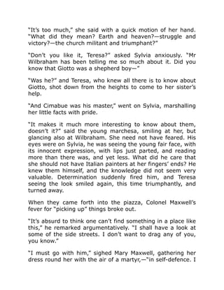 “It’s too much,” she said with a quick motion of her hand.
“What did they mean? Earth and heaven?—struggle and
victory?—the church militant and triumphant?”
“Don’t you like it, Teresa?” asked Sylvia anxiously. “Mr
Wilbraham has been telling me so much about it. Did you
know that Giotto was a shepherd boy—”
“Was he?” and Teresa, who knew all there is to know about
Giotto, shot down from the heights to come to her sister’s
help.
“And Cimabue was his master,” went on Sylvia, marshalling
her little facts with pride.
“It makes it much more interesting to know about them,
doesn’t it?” said the young marchesa, smiling at her, but
glancing also at Wilbraham. She need not have feared. His
eyes were on Sylvia, he was seeing the young fair face, with
its innocent expression, with lips just parted, and reading
more than there was, and yet less. What did he care that
she should not have Italian painters at her fingers’ ends? He
knew them himself, and the knowledge did not seem very
valuable. Determination suddenly fired him, and Teresa
seeing the look smiled again, this time triumphantly, and
turned away.
When they came forth into the piazza, Colonel Maxwell’s
fever for “picking up” things broke out.
“It’s absurd to think one can’t find something in a place like
this,” he remarked argumentatively. “I shall have a look at
some of the side streets. I don’t want to drag any of you,
you know.”
“I must go with him,” sighed Mary Maxwell, gathering her
dress round her with the air of a martyr,—“in self-defence. I
 