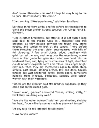 don’t know otherwise what awful things he may bring to me
to pack. Don’t anybody else come.”
“I am coming. I like experiences,” said Miss Sandiland.
So these three went away, and the others set themselves to
climb the steep broken streets towards the ruined Porta S.
Giovanni.
“One is rather breathless, but after all it is not such a long
step back to the Middle Ages as I thought,” said Mrs
Brodrick, as they passed between the rough grey stone
houses, and turned to look at the sunset. There before
them stretched the great plain, encompassed with hills of
full blue-grey. A few small clouds, edged dazzlingly with
gold, barred the sun, and hung over the mountains; above
these a clear green Perugino sky melted overhead into the
tenderest blue, and, lying across the seas of light, stretched
clouds of most exquisite form and colour, their edges bright
rosy red. Then they set themselves again to climb steep
streets, past broad, striding arches, low and dark, houses
flinging out vast sheltering eaves, green doors, carnations
hanging from windows, birdcages, squalor, vivid colour,
women with their waterpots.
“Where are the others?” said Mrs Brodrick suddenly, as they
came out on the ruined gate.
“Never mind, granny,” answered Teresa, smiling softly, “I
think they are doing very well.”
“You are like other women,” said her grandmother, shaking
her head; “you will only see as much as you want to see.”
“At any rate it’s too late now to see more.”
“How do you know?”
 
