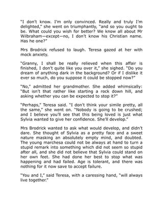 “I don’t know. I’m only convinced. Really and truly I’m
delighted,” she went on triumphantly, “and so you ought to
be. What could you wish for better? We know all about Mr
Wilbraham—except—no, I don’t know his Christian name.
Has he one?”
Mrs Brodrick refused to laugh. Teresa gazed at her with
mock anxiety.
“Granny, I shall be really relieved when this affair is
finished, I don’t quite like you over it,” she sighed. “Do you
dream of anything dark in the background? Or if I dislike it
ever so much, do you suppose it could be stopped now?”
“No,” admitted her grandmother. She added whimsically:
“But isn’t that rather like starting a rock down hill, and
asking whether you can be expected to stop it?”
“Perhaps,” Teresa said. “I don’t think your simile pretty, all
the same,” she went on. “Nobody is going to be crushed;
and I believe you’ll see that this being loved is just what
Sylvia wanted to give her confidence. She’ll develop.”
Mrs Brodrick wanted to ask what would develop, and didn’t
dare. She thought of Sylvia as a pretty face and a sweet
nature masking an absolutely empty mind, and doubted.
The young marchesa could not be always at hand to turn a
stupid remark into something which did not seem so stupid
after all, and she did not believe that Sylvia could stand on
her own feet. She had done her best to stop what was
happening and had failed. Age is tolerant, and there was
nothing for it now save to accept failure.
“You and I,” said Teresa, with a caressing hand, “will always
live together.”
 