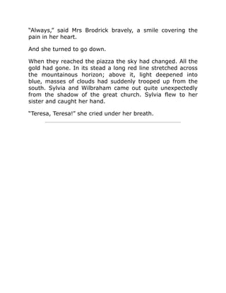 “Always,” said Mrs Brodrick bravely, a smile covering the
pain in her heart.
And she turned to go down.
When they reached the piazza the sky had changed. All the
gold had gone. In its stead a long red line stretched across
the mountainous horizon; above it, light deepened into
blue, masses of clouds had suddenly trooped up from the
south. Sylvia and Wilbraham came out quite unexpectedly
from the shadow of the great church. Sylvia flew to her
sister and caught her hand.
“Teresa, Teresa!” she cried under her breath.
 