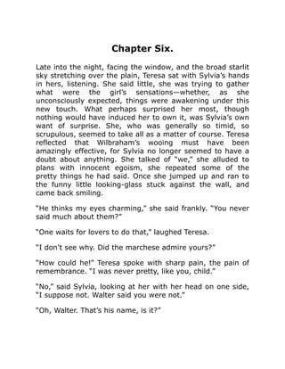 Chapter Six.
Late into the night, facing the window, and the broad starlit
sky stretching over the plain, Teresa sat with Sylvia’s hands
in hers, listening. She said little, she was trying to gather
what were the girl’s sensations—whether, as she
unconsciously expected, things were awakening under this
new touch. What perhaps surprised her most, though
nothing would have induced her to own it, was Sylvia’s own
want of surprise. She, who was generally so timid, so
scrupulous, seemed to take all as a matter of course. Teresa
reflected that Wilbraham’s wooing must have been
amazingly effective, for Sylvia no longer seemed to have a
doubt about anything. She talked of “we,” she alluded to
plans with innocent egoism, she repeated some of the
pretty things he had said. Once she jumped up and ran to
the funny little looking-glass stuck against the wall, and
came back smiling.
“He thinks my eyes charming,” she said frankly. “You never
said much about them?”
“One waits for lovers to do that,” laughed Teresa.
“I don’t see why. Did the marchese admire yours?”
“How could he!” Teresa spoke with sharp pain, the pain of
remembrance. “I was never pretty, like you, child.”
“No,” said Sylvia, looking at her with her head on one side,
“I suppose not. Walter said you were not.”
“Oh, Walter. That’s his name, is it?”
 