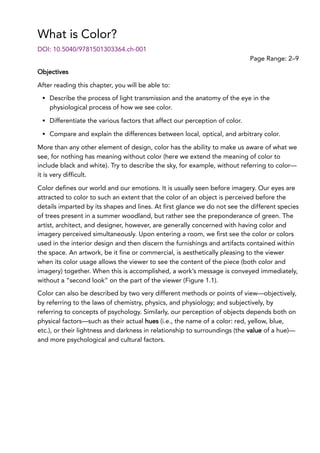 What is Color?
Page Range: 2–9
DOI: 10.5040/9781501303364.ch-001
Objectives
After reading this chapter, you will be able to:
Describe the process of light transmission and the anatomy of the eye in the
physiological process of how we see color.
Differentiate the various factors that affect our perception of color.
Compare and explain the differences between local, optical, and arbitrary color.
More than any other element of design, color has the ability to make us aware of what we
see, for nothing has meaning without color (here we extend the meaning of color to
include black and white). Try to describe the sky, for example, without referring to color—
it is very difficult.
Color defines our world and our emotions. It is usually seen before imagery. Our eyes are
attracted to color to such an extent that the color of an object is perceived before the
details imparted by its shapes and lines. At first glance we do not see the different species
of trees present in a summer woodland, but rather see the preponderance of green. The
artist, architect, and designer, however, are generally concerned with having color and
imagery perceived simultaneously. Upon entering a room, we first see the color or colors
used in the interior design and then discern the furnishings and artifacts contained within
the space. An artwork, be it fine or commercial, is aesthetically pleasing to the viewer
when its color usage allows the viewer to see the content of the piece (both color and
imagery) together. When this is accomplished, a work’s message is conveyed immediately,
without a “second look” on the part of the viewer (Figure 1.1).
Color can also be described by two very different methods or points of view—objectively,
by referring to the laws of chemistry, physics, and physiology; and subjectively, by
referring to concepts of psychology. Similarly, our perception of objects depends both on
physical factors—such as their actual hues (i.e., the name of a color: red, yellow, blue,
etc.), or their lightness and darkness in relationship to surroundings (the value of a hue)—
and more psychological and cultural factors.
 