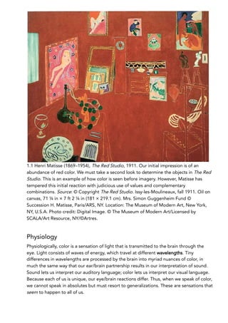 1.1 Henri Matisse (1869–1954), The Red Studio, 1911. Our initial impression is of an
abundance of red color. We must take a second look to determine the objects in The Red
Studio. This is an example of how color is seen before imagery. However, Matisse has
tempered this initial reaction with judicious use of values and complementary
combinations. Source: © Copyright The Red Studio. Issy-les-Moulineaux, fall 1911. Oil on
canvas, 71 ¼ in × 7 ft 2 ¼ in (181 × 219.1 cm). Mrs. Simon Guggenheim Fund ©
Succession H. Matisse, Paris/ARS, NY. Location: The Museum of Modern Art, New York,
NY, U.S.A. Photo credit: Digital Image. © The Museum of Modern Art/Licensed by
SCALA/Art Resource, NY/©Artres.
Physiology
Physiologically, color is a sensation of light that is transmitted to the brain through the
eye. Light consists of waves of energy, which travel at different wavelengths. Tiny
differences in wavelengths are processed by the brain into myriad nuances of color, in
much the same way that our ear/brain partnership results in our interpretation of sound.
Sound lets us interpret our auditory language; color lets us interpret our visual language.
Because each of us is unique, our eye/brain reactions differ. Thus, when we speak of color,
we cannot speak in absolutes but must resort to generalizations. These are sensations that
seem to happen to all of us.
 
