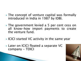    The concept of venture capital was formally
    introduced in India in 1987 by IDBI.

   The government levied a 5 per cent cess on
    all know-how import payments to create
    the venture fund.

   ICICI started VC activity in the same year

   Later on ICICI floated a separate VC
    company - TDICI
 