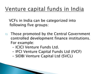 VCFs in India can be categorized into
     following five groups:

1)   Those promoted by the Central Government
     controlled development finance institutions.
     For example:
      - ICICI Venture Funds Ltd.
      - IFCI Venture Capital Funds Ltd (IVCF)
      - SIDBI Venture Capital Ltd (SVCL)
 