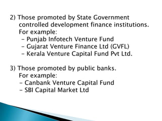 2) Those promoted by State Government
   controlled development finance institutions.
   For example:
    - Punjab Infotech Venture Fund
    - Gujarat Venture Finance Ltd (GVFL)
    - Kerala Venture Capital Fund Pvt Ltd.

3) Those promoted by public banks.
   For example:
   - Canbank Venture Capital Fund
   - SBI Capital Market Ltd
 
