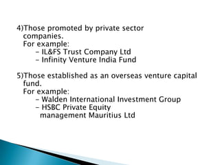 4)Those promoted by private sector
  companies.
  For example:
     - IL&FS Trust Company Ltd
     - Infinity Venture India Fund

5)Those established as an overseas venture capital
  fund.
  For example:
     - Walden International Investment Group
     - HSBC Private Equity
       management Mauritius Ltd
 