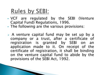    VCF are regulated by the SEBI (Venture
    Capital Fund) Regulations, 1996.
   The following are the various provisions:

    A venture capital fund may be set up by a
    company or a trust, after a certificate of
    registration is granted by SEBI on an
    application made to it. On receipt of the
    certificate of registration, it shall be binding
    on the venture capital fund to abide by the
    provisions of the SEBI Act, 1992.
 