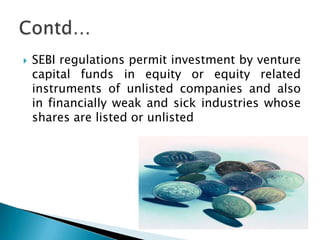    SEBI regulations permit investment by venture
    capital funds in equity or equity related
    instruments of unlisted companies and also
    in financially weak and sick industries whose
    shares are listed or unlisted
 