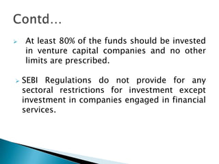    At least 80% of the funds should be invested
    in venture capital companies and no other
    limits are prescribed.

   SEBI Regulations do not provide for any
    sectoral restrictions for investment except
    investment in companies engaged in financial
    services.
 