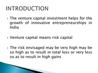    The venture capital investment helps for the
    growth of innovative entrepreneurships in
    India

   Venture capital means risk capital

   The risk envisaged may be very high may be
    so high as to result in total loss or very less
    so as to result in high gains
 