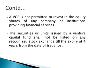    A VCF is not permitted to invest in the equity
    shares of any company or institutions
    providing financial services.

   The securities or units issued by a venture
    capital fund shall not be listed on any
    recognized stock exchange till the expiry of 4
    years from the date of issuance .
 