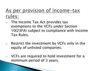    The Income Tax Act provides tax
    exemptions to the VCFs under Section
    10(23FA) subject to compliance with Income
    Tax Rules.

   Restrict the investment by VCFs only in the
    equity of unlisted companies.

   VCFs are required to hold investment for a
    minimum period of 3 years.
 