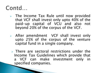    The Income Tax Rule until now provided
    that VCF shall invest only upto 40% of the
    paid-up capital of VCU and also not
    beyond 20% of the corpus of the VCF.

   After amendment VCF shall invest only
    upto 25% of the corpus of the venture
    capital fund in a single company.

    There are sectoral restrictions under the
    Income Tax Guidelines which provide that
    a VCF can make investment only in
    specified companies.
 