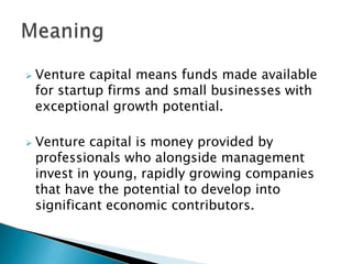    Venture capital means funds made available
    for startup firms and small businesses with
    exceptional growth potential.

   Venture capital is money provided by
    professionals who alongside management
    invest in young, rapidly growing companies
    that have the potential to develop into
    significant economic contributors.
 