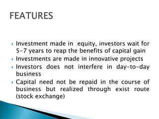    Investment made in equity, investors wait for
    5-7 years to reap the benefits of capital gain
   Investments are made in innovative projects
   Investors does not interfere in day-to-day
    business
   Capital need not be repaid in the course of
    business but realized through exist route
    (stock exchange)
 