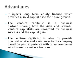    It injects long term equity finance which
    provides a solid capital base for future growth.

   The    venture   capitalist   is a  business
    partner, sharing both the risks and rewards.
    Venture capitalists are rewarded by business
    success and the capital gain.

   The venture capitalist is able to provide
    practical advice and assistance to the company
    based on past experience with other companies
    which were in similar situations.
 