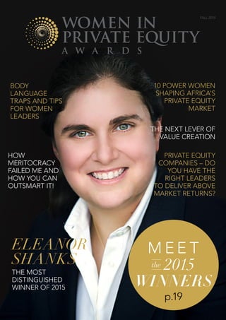 www.wipeawards.com | women In Private Equity Awards fall 2015 | 1
Eleanor
Shanks
the most
distinguished
winner of 2015
M e e t
the 2015
winners
p.19
BODY
LANGUAGE
TRAPS AND TIPS
for WOMEN
LEADERS
10 power women
Shaping Africa’s
Private Equity
Market
THE NEXT LEVER OF
VALUE CREATION
PRIVATE EQUITY
COMPANIES – DO
YOU HAVE THE
RIGHT LEADERS
TO DELIVER ABOVE
MARKET RETURNS?
HOW
MERITOCRACY
FAILED ME AND
HOW YOU CAN
OUTSMART IT!
fall 2015
 