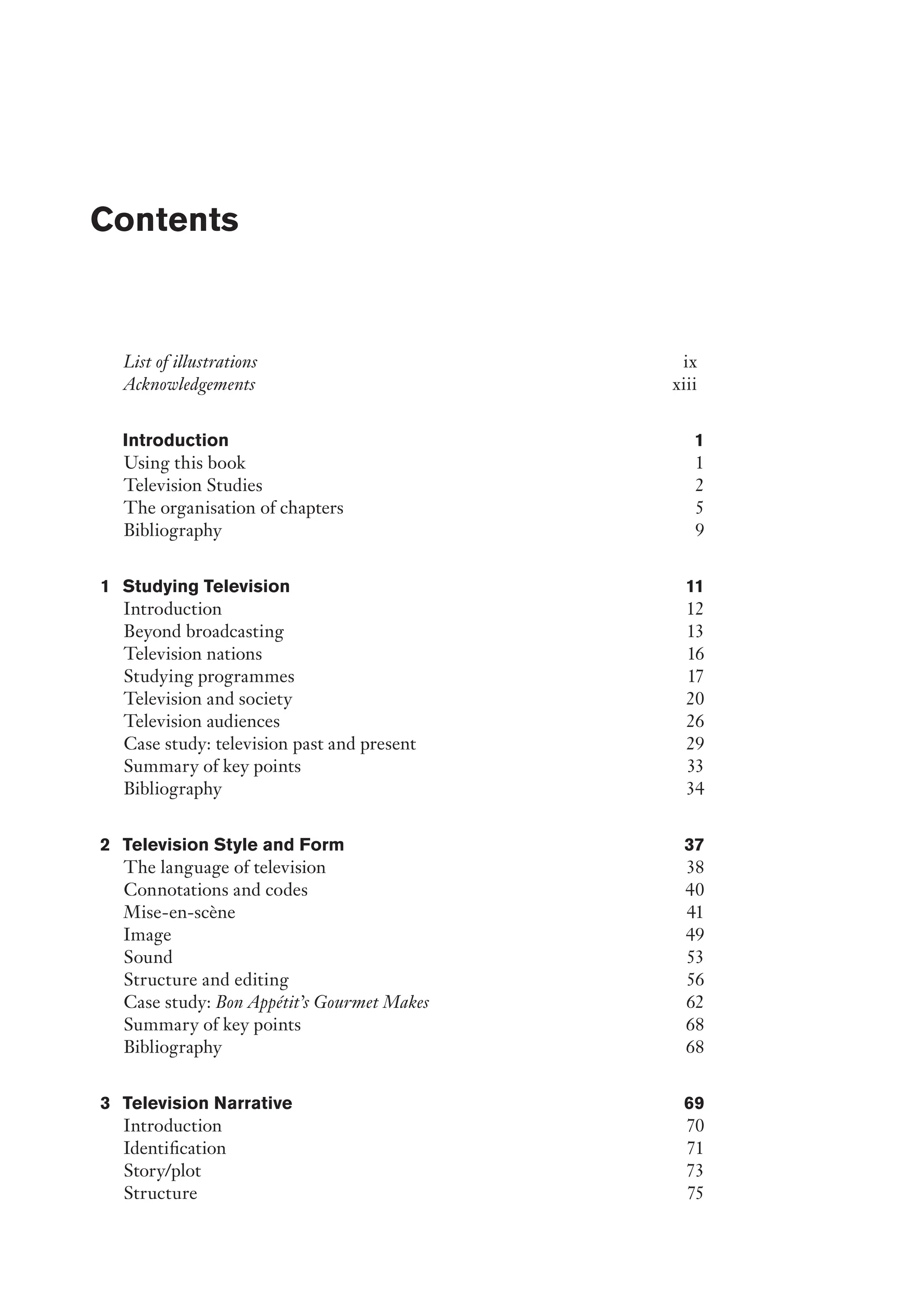 List of illustrations ix
Acknowledgements xiii
Introduction 1
Using this book 1
Television Studies 2
The organisation of chapters 5
Bibliography 9
1 Studying Television 11
Introduction 12
Beyond broadcasting 13
Television nations 16
Studying programmes 17
Television and society 20
Television audiences 26
Case study: television past and present 29
Summary of key points 33
Bibliography 34
2 Television Style and Form 37
The language of television 38
Connotations and codes 40
Mise-en-scène 41
Image 49
Sound 53
Structure and editing 56
Case study: Bon Appétit’s Gourmet Makes 62
Summary of key points 68
Bibliography 68
3 Television Narrative 69
Introduction 70
Identification 71
Story/plot 73
Structure 75
Contents
﻿
 