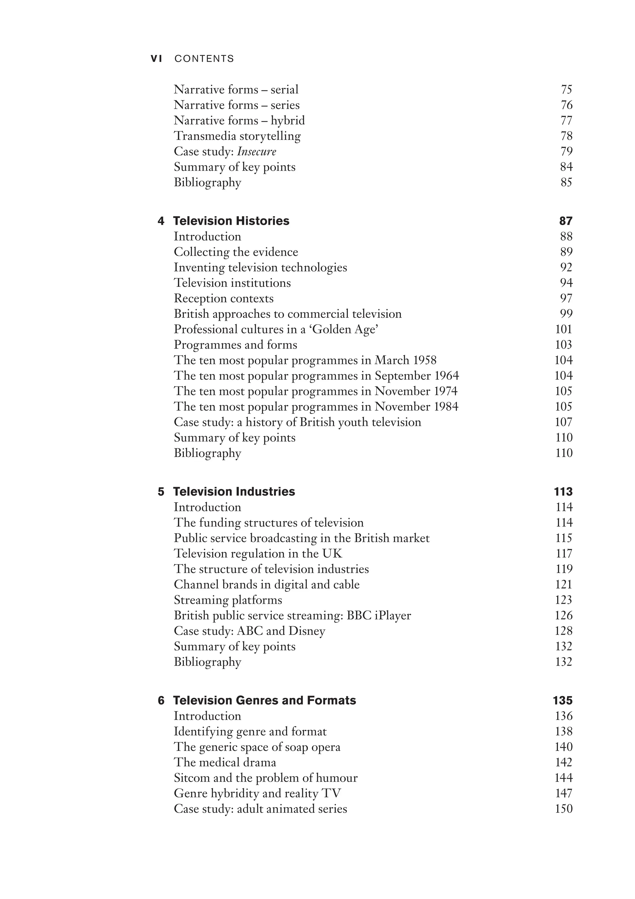 v i ﻿Contents﻿
Narrative forms – serial 75
Narrative forms – series 76
Narrative forms – hybrid 77
Transmedia storytelling 78
Case study: Insecure 79
Summary of key points 84
Bibliography 85
4 Television Histories 87
Introduction 88
Collecting the evidence 89
Inventing television technologies 92
Television institutions 94
Reception contexts 97
British approaches to commercial television 99
Professional cultures in a ‘Golden Age’ 101
Programmes and forms 103
The ten most popular programmes in March 1958 104
The ten most popular programmes in September 1964 104
The ten most popular programmes in November 1974 105
The ten most popular programmes in November 1984 105
Case study: a history of British youth television 107
Summary of key points 110
Bibliography 110
5 Television Industries 113
Introduction 114
The funding structures of television 114
Public service broadcasting in the British market 115
Television regulation in the UK 117
The structure of television industries 119
Channel brands in digital and cable 121
Streaming platforms 123
British public service streaming: BBC iPlayer 126
Case study: ABC and Disney 128
Summary of key points 132
Bibliography 132
6 Television Genres and Formats 135
Introduction 136
Identifying genre and format 138
The generic space of soap opera 140
The medical drama 142
Sitcom and the problem of humour 144
Genre hybridity and reality TV 147
Case study: adult animated series 150
 