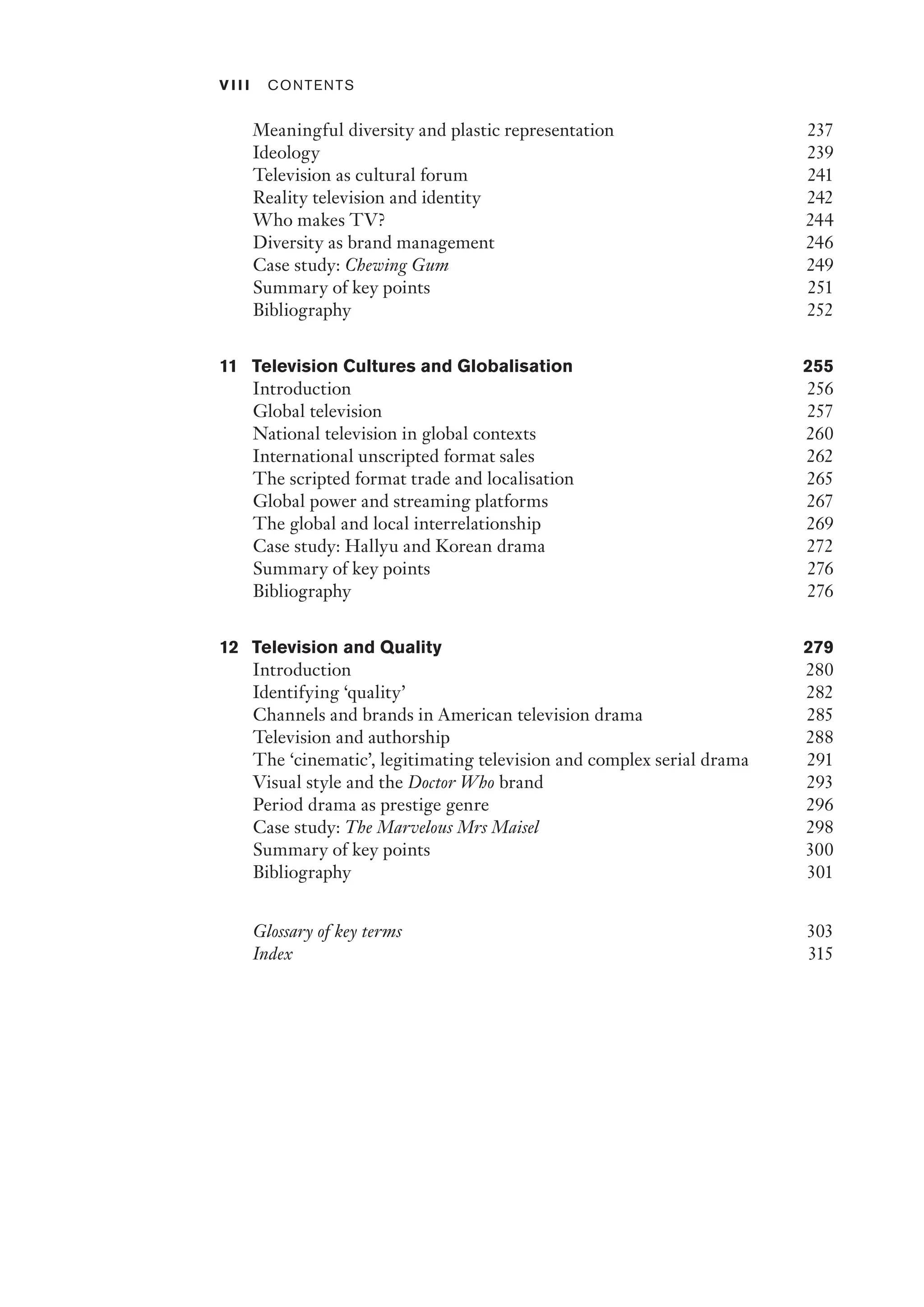 v iii ﻿Contents﻿
Meaningful diversity and plastic representation 237
Ideology 239
Television as cultural forum 241
Reality television and identity 242
Who makes TV? 244
Diversity as brand management 246
Case study: Chewing Gum 249
Summary of key points 251
Bibliography 252
11 Television Cultures and Globalisation 255
Introduction 256
Global television 257
National television in global contexts 260
International unscripted format sales 262
The scripted format trade and localisation 265
Global power and streaming platforms 267
The global and local interrelationship 269
Case study: Hallyu and Korean drama 272
Summary of key points 276
Bibliography 276
12 Television and Quality 279
Introduction 280
Identifying ‘quality’ 282
Channels and brands in American television drama 285
Television and authorship 288
The ‘cinematic’, legitimating television and complex serial drama 291
Visual style and the Doctor Who brand 293
Period drama as prestige genre 296
Case study: The Marvelous Mrs Maisel 298
Summary of key points 300
Bibliography 301
Glossary of key terms 303
Index 315
 