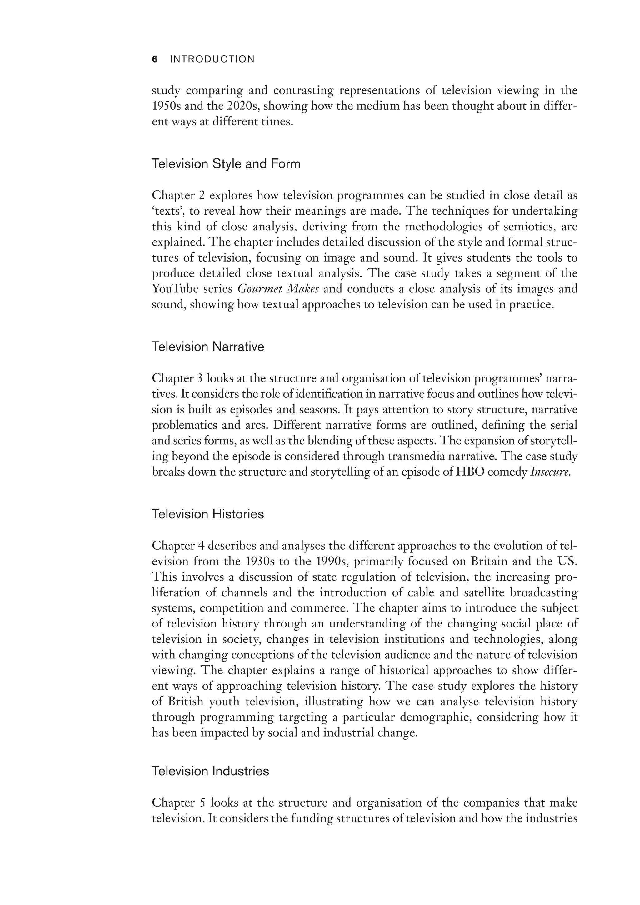 6 Introduction﻿﻿
study comparing and contrasting representations of television viewing in the
1950s and the 2020s, showing how the medium has been thought about in differ-
ent ways at different times.
Television Style and Form
Chapter 2 explores how television programmes can be studied in close detail as
‘texts’, to reveal how their meanings are made. The techniques for undertaking
this kind of close analysis, deriving from the methodologies of semiotics, are
explained. The chapter includes detailed discussion of the style and formal struc-
tures of television, focusing on image and sound. It gives students the tools to
produce detailed close textual analysis. The case study takes a segment of the
YouTube series Gourmet Makes and conducts a close analysis of its images and
sound, showing how textual approaches to television can be used in practice.
Television Narrative
Chapter 3 looks at the structure and organisation of television programmes’ narra-
tives. It considers the role of identification in narrative focus and outlines how televi-
sion is built as episodes and seasons. It pays attention to story structure, narrative
problematics and arcs. Different narrative forms are outlined, defining the serial
and series forms, as well as the blending of these aspects. The expansion of storytell-
ing beyond the episode is considered through transmedia narrative. The case study
breaks down the structure and storytelling of an episode of HBO comedy Insecure.
Television Histories
Chapter 4 describes and analyses the different approaches to the evolution of tel-
evision from the 1930s to the 1990s, primarily focused on Britain and the US.
This involves a discussion of state regulation of television, the increasing pro-
liferation of channels and the introduction of cable and satellite broadcasting
systems, competition and commerce. The chapter aims to introduce the subject
of television history through an understanding of the changing social place of
television in society, changes in television institutions and technologies, along
with changing conceptions of the television audience and the nature of television
viewing. The chapter explains a range of historical approaches to show differ-
ent ways of approaching television history. The case study explores the history
of British youth television, illustrating how we can analyse television history
through programming targeting a particular demographic, considering how it
has been impacted by social and industrial change.
Television Industries
Chapter 5 looks at the structure and organisation of the companies that make
television. It considers the funding structures of television and how the industries
 