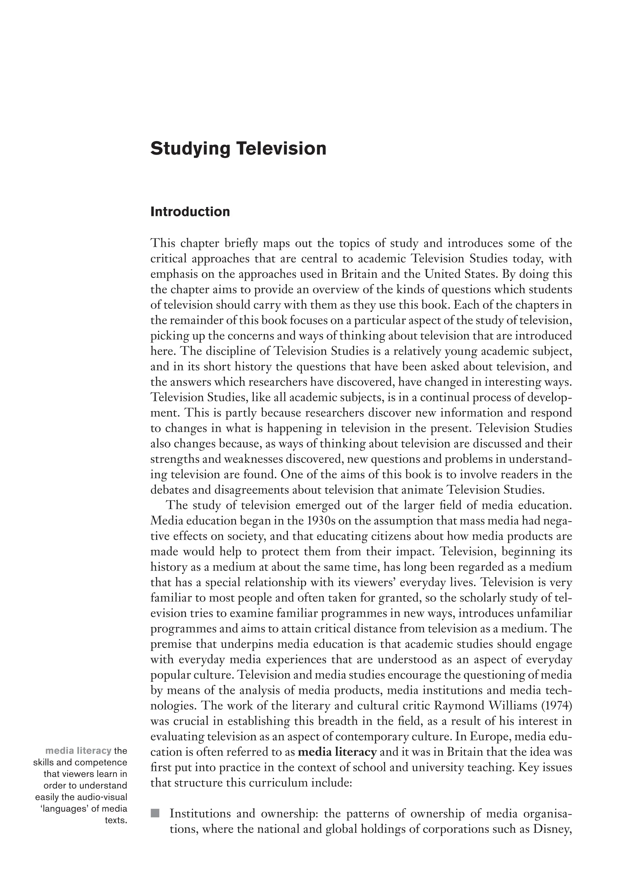 Studying Television
Introduction
This chapter briefly maps out the topics of study and introduces some of the
critical approaches that are central to academic Television Studies today, with
emphasis on the approaches used in Britain and the United States. By doing this
the chapter aims to provide an overview of the kinds of questions which students
of television should carry with them as they use this book. Each of the chapters in
the remainder of this book focuses on a particular aspect of the study of television,
picking up the concerns and ways of thinking about television that are introduced
here. The discipline of Television Studies is a relatively young academic subject,
and in its short history the questions that have been asked about television, and
the answers which researchers have discovered, have changed in interesting ways.
Television Studies, like all academic subjects, is in a continual process of develop-
ment. This is partly because researchers discover new information and respond
to changes in what is happening in television in the present. Television Studies
also changes because, as ways of thinking about television are discussed and their
strengths and weaknesses discovered, new questions and problems in understand-
ing television are found. One of the aims of this book is to involve readers in the
debates and disagreements about television that animate Television Studies.
The study of television emerged out of the larger field of media education.
Media education began in the 1930s on the assumption that mass media had nega-
tive effects on society, and that educating citizens about how media products are
made would help to protect them from their impact. Television, beginning its
history as a medium at about the same time, has long been regarded as a medium
that has a special relationship with its viewers’ everyday lives. Television is very
familiar to most people and often taken for granted, so the scholarly study of tel-
evision tries to examine familiar programmes in new ways, introduces unfamiliar
programmes and aims to attain critical distance from television as a medium. The
premise that underpins media education is that academic studies should engage
with everyday media experiences that are understood as an aspect of everyday
popular culture. Television and media studies encourage the questioning of media
by means of the analysis of media products, media institutions and media tech-
nologies. The work of the literary and cultural critic Raymond Williams (1974)
was crucial in establishing this breadth in the field, as a result of his interest in
evaluating television as an aspect of contemporary culture. In Europe, media edu-
cation is often referred to as media literacy and it was in Britain that the idea was
first put into practice in the context of school and university teaching. Key issues
that structure this curriculum include:
■ Institutions and ownership: the patterns of ownership of media organisa-
tions, where the national and global holdings of corporations such as Disney,
media literacy the
skills and competence
that viewers learn in
order to understand
easily the audio-visual
‘languages’ of media
texts.
 