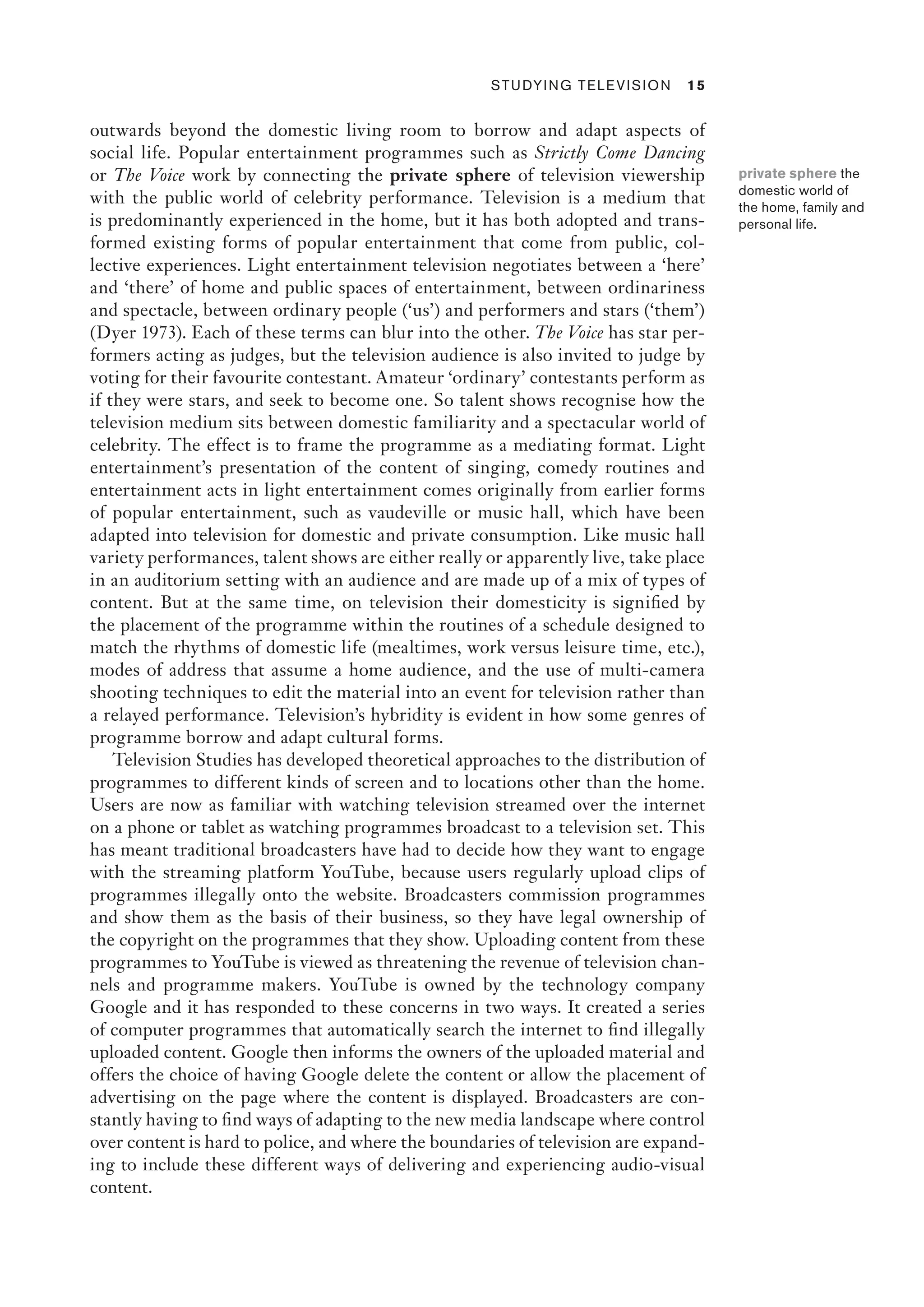 ﻿ Studying Television 15
outwards beyond the domestic living room to borrow and adapt aspects of
social life. Popular entertainment programmes such as Strictly Come Dancing
or The Voice work by connecting the private sphere of television viewership
with the public world of celebrity performance. Television is a medium that
is predominantly experienced in the home, but it has both adopted and trans-
formed existing forms of popular entertainment that come from public, col-
lective experiences. Light entertainment television negotiates between a ‘here’
and ‘there’ of home and public spaces of entertainment, between ordinariness
and spectacle, between ordinary people (‘us’) and performers and stars (‘them’)
(Dyer 1973). Each of these terms can blur into the other. The Voice has star per-
formers acting as judges, but the television audience is also invited to judge by
voting for their favourite contestant. Amateur ‘ordinary’ contestants perform as
if they were stars, and seek to become one. So talent shows recognise how the
television medium sits between domestic familiarity and a spectacular world of
celebrity. The effect is to frame the programme as a mediating format. Light
entertainment’s presentation of the content of singing, comedy routines and
entertainment acts in light entertainment comes originally from earlier forms
of popular entertainment, such as vaudeville or music hall, which have been
adapted into television for domestic and private consumption. Like music hall
variety performances, talent shows are either really or apparently live, take place
in an auditorium setting with an audience and are made up of a mix of types of
content. But at the same time, on television their domesticity is signified by
the placement of the programme within the routines of a schedule designed to
match the rhythms of domestic life (mealtimes, work versus leisure time, etc.),
modes of address that assume a home audience, and the use of multi-camera
shooting techniques to edit the material into an event for television rather than
a relayed performance. Television’s hybridity is evident in how some genres of
programme borrow and adapt cultural forms.
Television Studies has developed theoretical approaches to the distribution of
programmes to different kinds of screen and to locations other than the home.
Users are now as familiar with watching television streamed over the internet
on a phone or tablet as watching programmes broadcast to a television set. This
has meant traditional broadcasters have had to decide how they want to engage
with the streaming platform YouTube, because users regularly upload clips of
programmes illegally onto the website. Broadcasters commission programmes
and show them as the basis of their business, so they have legal ownership of
the copyright on the programmes that they show. Uploading content from these
programmes to YouTube is viewed as threatening the revenue of television chan-
nels and programme makers. YouTube is owned by the technology company
Google and it has responded to these concerns in two ways. It created a series
of computer programmes that automatically search the internet to find illegally
uploaded content. Google then informs the owners of the uploaded material and
offers the choice of having Google delete the content or allow the placement of
advertising on the page where the content is displayed. Broadcasters are con-
stantly having to find ways of adapting to the new media landscape where control
over content is hard to police, and where the boundaries of television are expand-
ing to include these different ways of delivering and experiencing audio-visual
content.
private sphere the
domestic world of
the home, family and
personal life.
 