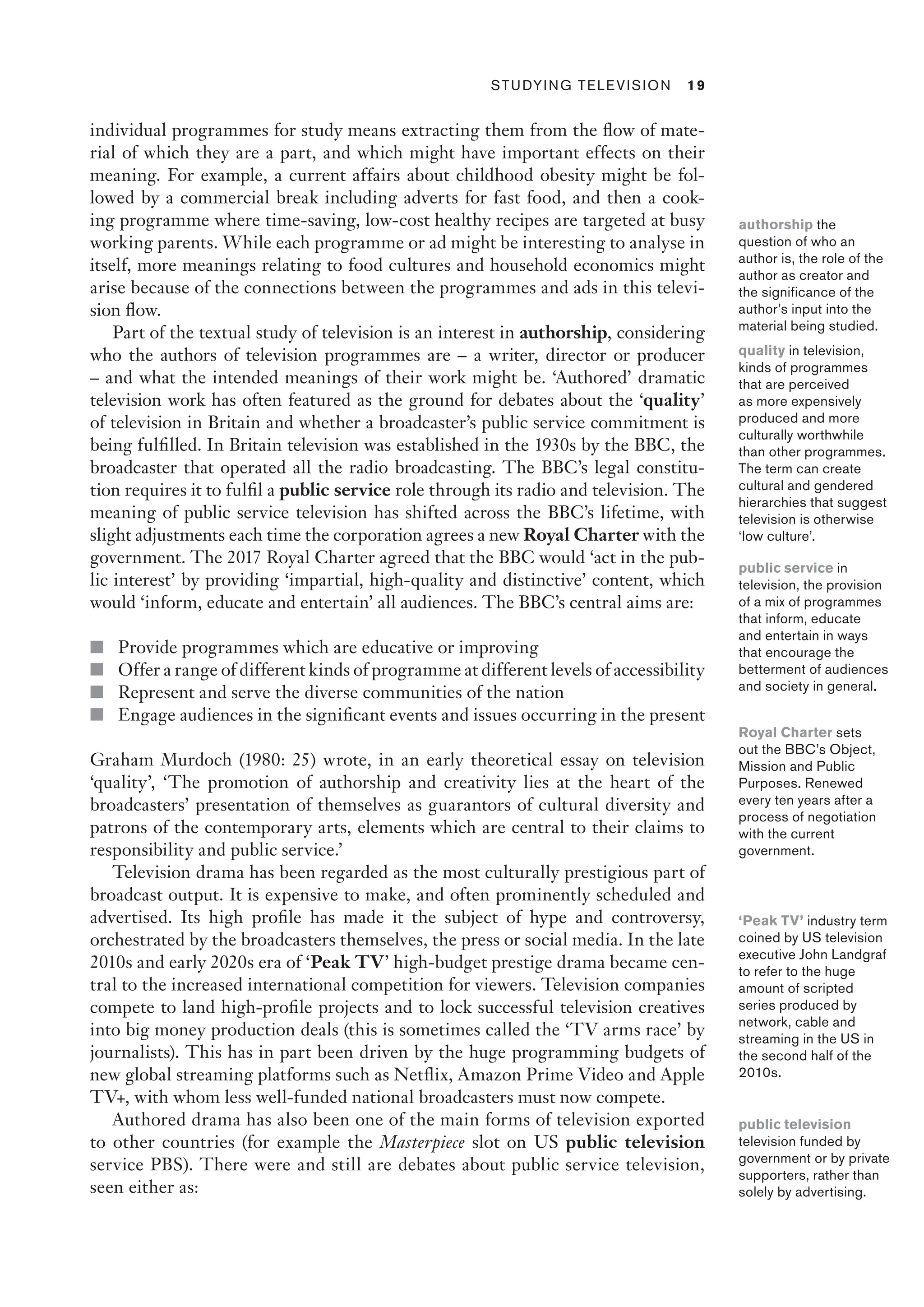 ﻿ Studying Television 19
individual programmes for study means extracting them from the flow of mate-
rial of which they are a part, and which might have important effects on their
meaning. For example, a current affairs about childhood obesity might be fol-
lowed by a commercial break including adverts for fast food, and then a cook-
ing programme where time-saving, low-cost healthy recipes are targeted at busy
working parents. While each programme or ad might be interesting to analyse in
itself, more meanings relating to food cultures and household economics might
arise because of the connections between the programmes and ads in this televi-
sion flow.
Part of the textual study of television is an interest in authorship, considering
who the authors of television programmes are – a writer, director or producer
– and what the intended meanings of their work might be. ‘Authored’ dramatic
television work has often featured as the ground for debates about the ‘quality’
of television in Britain and whether a broadcaster’s public service commitment is
being fulfilled. In Britain television was established in the 1930s by the BBC, the
broadcaster that operated all the radio broadcasting. The BBC’s legal constitu-
tion requires it to fulfil a public service role through its radio and television. The
meaning of public service television has shifted across the BBC’s lifetime, with
slight adjustments each time the corporation agrees a new Royal Charter with the
government. The 2017 Royal Charter agreed that the BBC would ‘act in the pub-
lic interest’ by providing ‘impartial, high-quality and distinctive’ content, which
would ‘inform, educate and entertain’ all audiences. The BBC’s central aims are:
■ Provide programmes which are educative or improving
■ Offer a range of different kinds of programme at different levels of accessibility
■ Represent and serve the diverse communities of the nation
■ Engage audiences in the significant events and issues occurring in the present
Graham Murdoch (1980: 25) wrote, in an early theoretical essay on television
‘quality’, ‘The promotion of authorship and creativity lies at the heart of the
broadcasters’ presentation of themselves as guarantors of cultural diversity and
patrons of the contemporary arts, elements which are central to their claims to
responsibility and public service.’
Television drama has been regarded as the most culturally prestigious part of
broadcast output. It is expensive to make, and often prominently scheduled and
advertised. Its high profile has made it the subject of hype and controversy,
orchestrated by the broadcasters themselves, the press or social media. In the late
2010s and early 2020s era of ‘Peak TV’ high-budget prestige drama became cen-
tral to the increased international competition for viewers. Television companies
compete to land high-profile projects and to lock successful television creatives
into big money production deals (this is sometimes called the ‘TV arms race’ by
journalists). This has in part been driven by the huge programming budgets of
new global streaming platforms such as Netflix, Amazon Prime Video and Apple
TV+, with whom less well-funded national broadcasters must now compete.
Authored drama has also been one of the main forms of television exported
to other countries (for example the Masterpiece slot on US public television
service PBS). There were and still are debates about public service television,
seen either as:
authorship the
question of who an
author is, the role of the
author as creator and
the significance of the
author’s input into the
material being studied.
quality in television,
kinds of programmes
that are perceived
as more expensively
produced and more
culturally worthwhile
than other programmes.
The term can create
cultural and gendered
hierarchies that suggest
television is otherwise
‘low culture’.
public service in
television, the provision
of a mix of programmes
that inform, educate
and entertain in ways
that encourage the
betterment of audiences
and society in general.
Royal Charter sets
out the BBC’s Object,
Mission and Public
Purposes. Renewed
every ten years after a
process of negotiation
with the current
government.
‘Peak TV’ industry term
coined by US television
executive John Landgraf
to refer to the huge
amount of scripted
series produced by
network, cable and
streaming in the US in
the second half of the
2010s.
public television
television funded by
government or by private
supporters, rather than
solely by advertising.
 