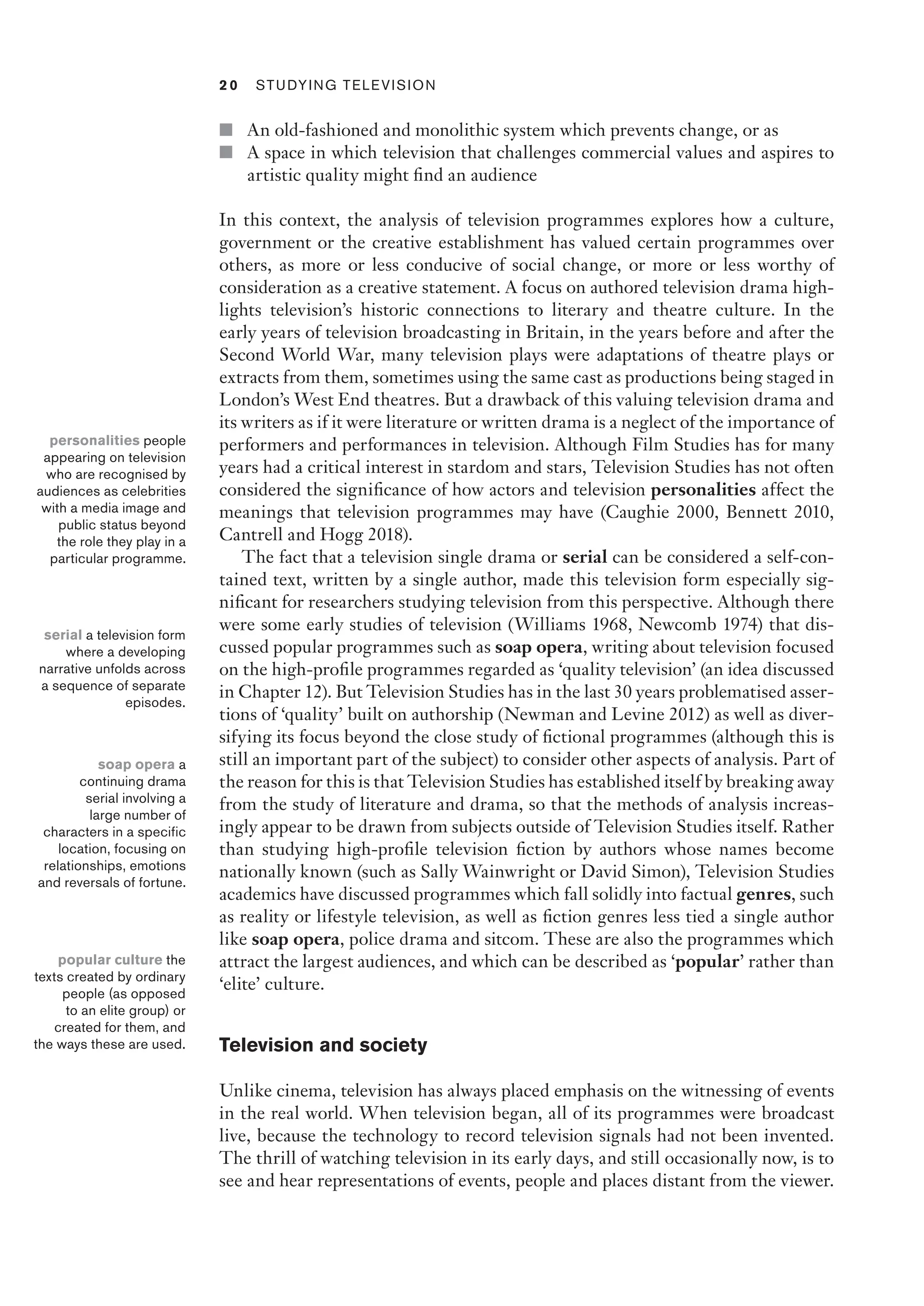 2 0  Studying Television﻿﻿
■ An old-fashioned and monolithic system which prevents change, or as
■ A space in which television that challenges commercial values and aspires to
artistic quality might find an audience
In this context, the analysis of television programmes explores how a culture,
government or the creative establishment has valued certain programmes over
others, as more or less conducive of social change, or more or less worthy of
consideration as a creative statement. A focus on authored television drama high-
lights television’s historic connections to literary and theatre culture. In the
early years of television broadcasting in Britain, in the years before and after the
Second World War, many television plays were adaptations of theatre plays or
extracts from them, sometimes using the same cast as productions being staged in
London’s West End theatres. But a drawback of this valuing television drama and
its writers as if it were literature or written drama is a neglect of the importance of
performers and performances in television. Although Film Studies has for many
years had a critical interest in stardom and stars, Television Studies has not often
considered the significance of how actors and television personalities affect the
meanings that television programmes may have (Caughie 2000, Bennett 2010,
Cantrell and Hogg 2018).
The fact that a television single drama or serial can be considered a self-con-
tained text, written by a single author, made this television form especially sig-
nificant for researchers studying television from this perspective. Although there
were some early studies of television (Williams 1968, Newcomb 1974) that dis-
cussed popular programmes such as soap opera, writing about television focused
on the high-profile programmes regarded as ‘quality television’ (an idea discussed
in Chapter 12). But Television Studies has in the last 30 years problematised asser-
tions of ‘quality’ built on authorship (Newman and Levine 2012) as well as diver-
sifying its focus beyond the close study of fictional programmes (although this is
still an important part of the subject) to consider other aspects of analysis. Part of
the reason for this is that Television Studies has established itself by breaking away
from the study of literature and drama, so that the methods of analysis increas-
ingly appear to be drawn from subjects outside of Television Studies itself. Rather
than studying high-profile television fiction by authors whose names become
nationally known (such as Sally Wainwright or David Simon), Television Studies
academics have discussed programmes which fall solidly into factual genres, such
as reality or lifestyle television, as well as fiction genres less tied a single author
like soap opera, police drama and sitcom. These are also the programmes which
attract the largest audiences, and which can be described as ‘popular’ rather than
‘elite’ culture.
Television and society
Unlike cinema, television has always placed emphasis on the witnessing of events
in the real world. When television began, all of its programmes were broadcast
live, because the technology to record television signals had not been invented.
The thrill of watching television in its early days, and still occasionally now, is to
see and hear representations of events, people and places distant from the viewer.
personalities people
appearing on television
who are recognised by
audiences as celebrities
with a media image and
public status beyond
the role they play in a
particular programme.
serial a television form
where a developing
narrative unfolds across
a sequence of separate
episodes.
soap opera a
continuing drama
serial involving a
large number of
characters in a specific
location, focusing on
relationships, emotions
and reversals of fortune.
popular culture the
texts created by ordinary
people (as opposed
to an elite group) or
created for them, and
the ways these are used.
 