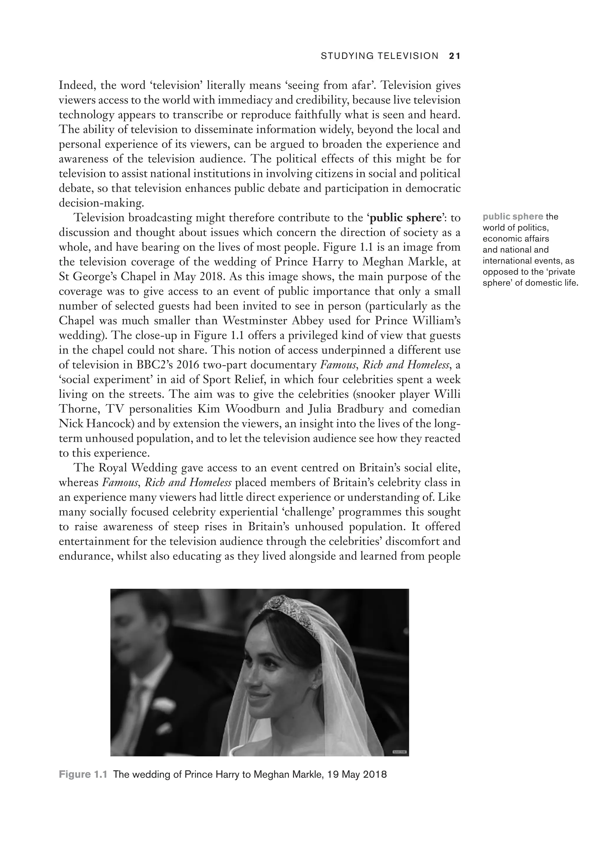 ﻿ Studying Television 21
Indeed, the word ‘television’ literally means ‘seeing from afar’. Television gives
viewers access to the world with immediacy and credibility, because live television
technology appears to transcribe or reproduce faithfully what is seen and heard.
The ability of television to disseminate information widely, beyond the local and
personal experience of its viewers, can be argued to broaden the experience and
awareness of the television audience. The political effects of this might be for
television to assist national institutions in involving citizens in social and political
debate, so that television enhances public debate and participation in democratic
decision-making.
Television broadcasting might therefore contribute to the ‘public sphere’: to
discussion and thought about issues which concern the direction of society as a
whole, and have bearing on the lives of most people. Figure 1.1 is an image from
the television coverage of the wedding of Prince Harry to Meghan Markle, at
St George’s Chapel in May 2018. As this image shows, the main purpose of the
coverage was to give access to an event of public importance that only a small
number of selected guests had been invited to see in person (particularly as the
Chapel was much smaller than Westminster Abbey used for Prince William’s
wedding). The close-up in Figure 1.1 offers a privileged kind of view that guests
in the chapel could not share. This notion of access underpinned a different use
of television in BBC2’s 2016 two-part documentary Famous, Rich and Homeless, a
‘social experiment’ in aid of Sport Relief, in which four celebrities spent a week
living on the streets. The aim was to give the celebrities (snooker player Willi
Thorne, TV personalities Kim Woodburn and Julia Bradbury and comedian
Nick Hancock) and by extension the viewers, an insight into the lives of the long-
term unhoused population, and to let the television audience see how they reacted
to this experience.
The Royal Wedding gave access to an event centred on Britain’s social elite,
whereas Famous, Rich and Homeless placed members of Britain’s celebrity class in
an experience many viewers had little direct experience or understanding of. Like
many socially focused celebrity experiential ‘challenge’ programmes this sought
to raise awareness of steep rises in Britain’s unhoused population. It offered
entertainment for the television audience through the celebrities’ discomfort and
endurance, whilst also educating as they lived alongside and learned from people
public sphere the
world of politics,
economic affairs
and national and
international events, as
opposed to the ‘private
sphere’ of domestic life.
Figure 1.1 
The wedding of Prince Harry to Meghan Markle, 19 May 2018
 