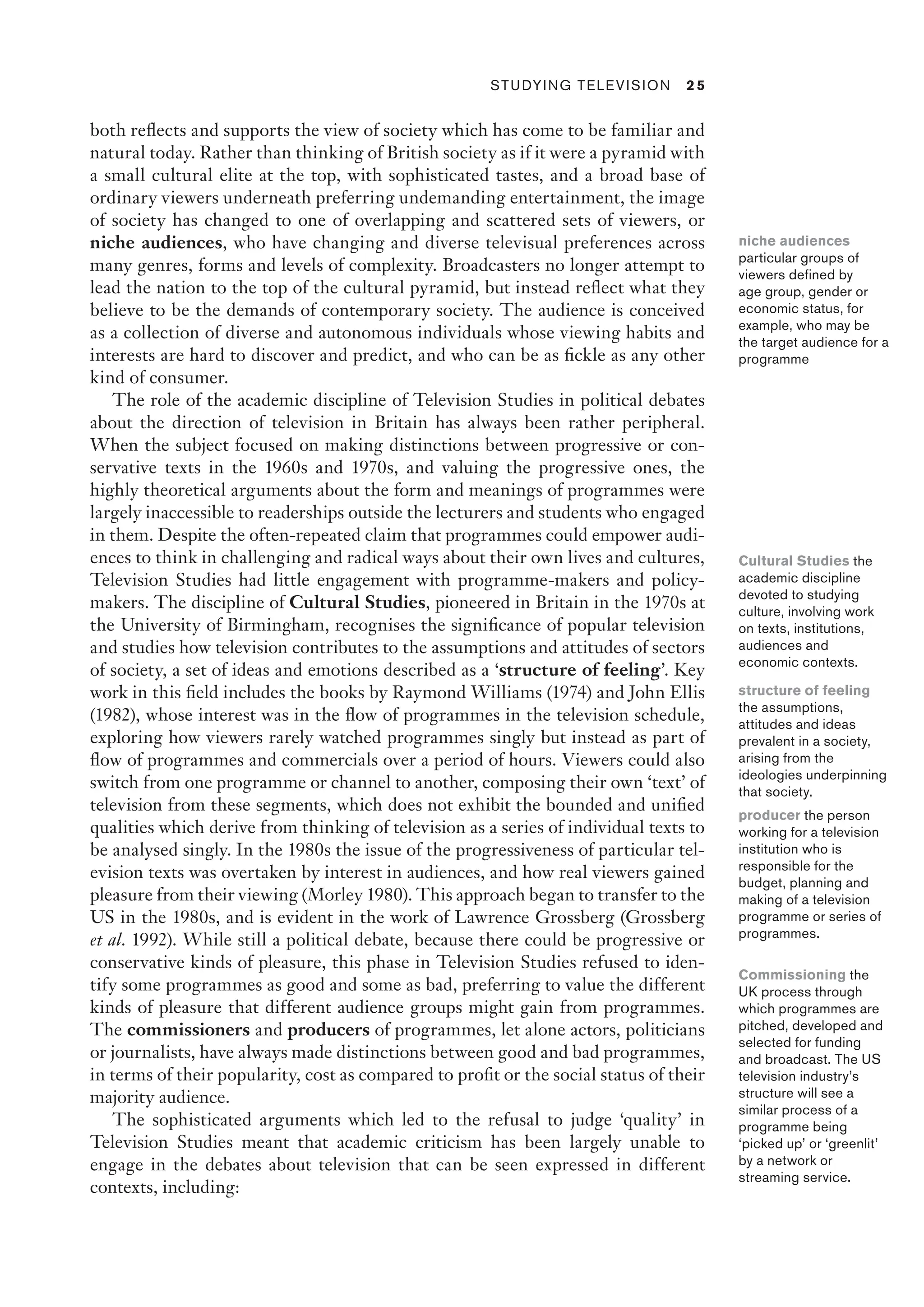 ﻿ Studying Television 2 5
both reflects and supports the view of society which has come to be familiar and
natural today. Rather than thinking of British society as if it were a pyramid with
a small cultural elite at the top, with sophisticated tastes, and a broad base of
ordinary viewers underneath preferring undemanding entertainment, the image
of society has changed to one of overlapping and scattered sets of viewers, or
niche audiences, who have changing and diverse televisual preferences across
many genres, forms and levels of complexity. Broadcasters no longer attempt to
lead the nation to the top of the cultural pyramid, but instead reflect what they
believe to be the demands of contemporary society. The audience is conceived
as a collection of diverse and autonomous individuals whose viewing habits and
interests are hard to discover and predict, and who can be as fickle as any other
kind of consumer.
The role of the academic discipline of Television Studies in political debates
about the direction of television in Britain has always been rather peripheral.
When the subject focused on making distinctions between progressive or con-
servative texts in the 1960s and 1970s, and valuing the progressive ones, the
highly theoretical arguments about the form and meanings of programmes were
largely inaccessible to readerships outside the lecturers and students who engaged
in them. Despite the often-repeated claim that programmes could empower audi-
ences to think in challenging and radical ways about their own lives and cultures,
Television Studies had little engagement with programme-makers and policy-
makers. The discipline of Cultural Studies, pioneered in Britain in the 1970s at
the University of Birmingham, recognises the significance of popular television
and studies how television contributes to the assumptions and attitudes of sectors
of society, a set of ideas and emotions described as a ‘structure of feeling’. Key
work in this field includes the books by Raymond Williams (1974) and John Ellis
(1982), whose interest was in the flow of programmes in the television schedule,
exploring how viewers rarely watched programmes singly but instead as part of
flow of programmes and commercials over a period of hours. Viewers could also
switch from one programme or channel to another, composing their own ‘text’ of
television from these segments, which does not exhibit the bounded and unified
qualities which derive from thinking of television as a series of individual texts to
be analysed singly. In the 1980s the issue of the progressiveness of particular tel-
evision texts was overtaken by interest in audiences, and how real viewers gained
pleasure from their viewing (Morley 1980). This approach began to transfer to the
US in the 1980s, and is evident in the work of Lawrence Grossberg (Grossberg
et al. 1992). While still a political debate, because there could be progressive or
conservative kinds of pleasure, this phase in Television Studies refused to iden-
tify some programmes as good and some as bad, preferring to value the different
kinds of pleasure that different audience groups might gain from programmes.
The commissioners and producers of programmes, let alone actors, politicians
or journalists, have always made distinctions between good and bad programmes,
in terms of their popularity, cost as compared to profit or the social status of their
majority audience.
The sophisticated arguments which led to the refusal to judge ‘quality’ in
Television Studies meant that academic criticism has been largely unable to
engage in the debates about television that can be seen expressed in different
contexts, including:
niche audiences
particular groups of
viewers defined by
age group, gender or
economic status, for
example, who may be
the target audience for a
programme
Cultural Studies the
academic discipline
devoted to studying
culture, involving work
on texts, institutions,
audiences and
economic contexts.
structure of feeling
the assumptions,
attitudes and ideas
prevalent in a society,
arising from the
ideologies underpinning
that society.
Commissioning the
UK process through
which programmes are
pitched, developed and
selected for funding
and broadcast. The US
television industry’s
structure will see a
similar process of a
programme being
‘picked up’ or ‘greenlit’
by a network or
streaming service.
producer the person
working for a television
institution who is
responsible for the
budget, planning and
making of a television
programme or series of
programmes.
 