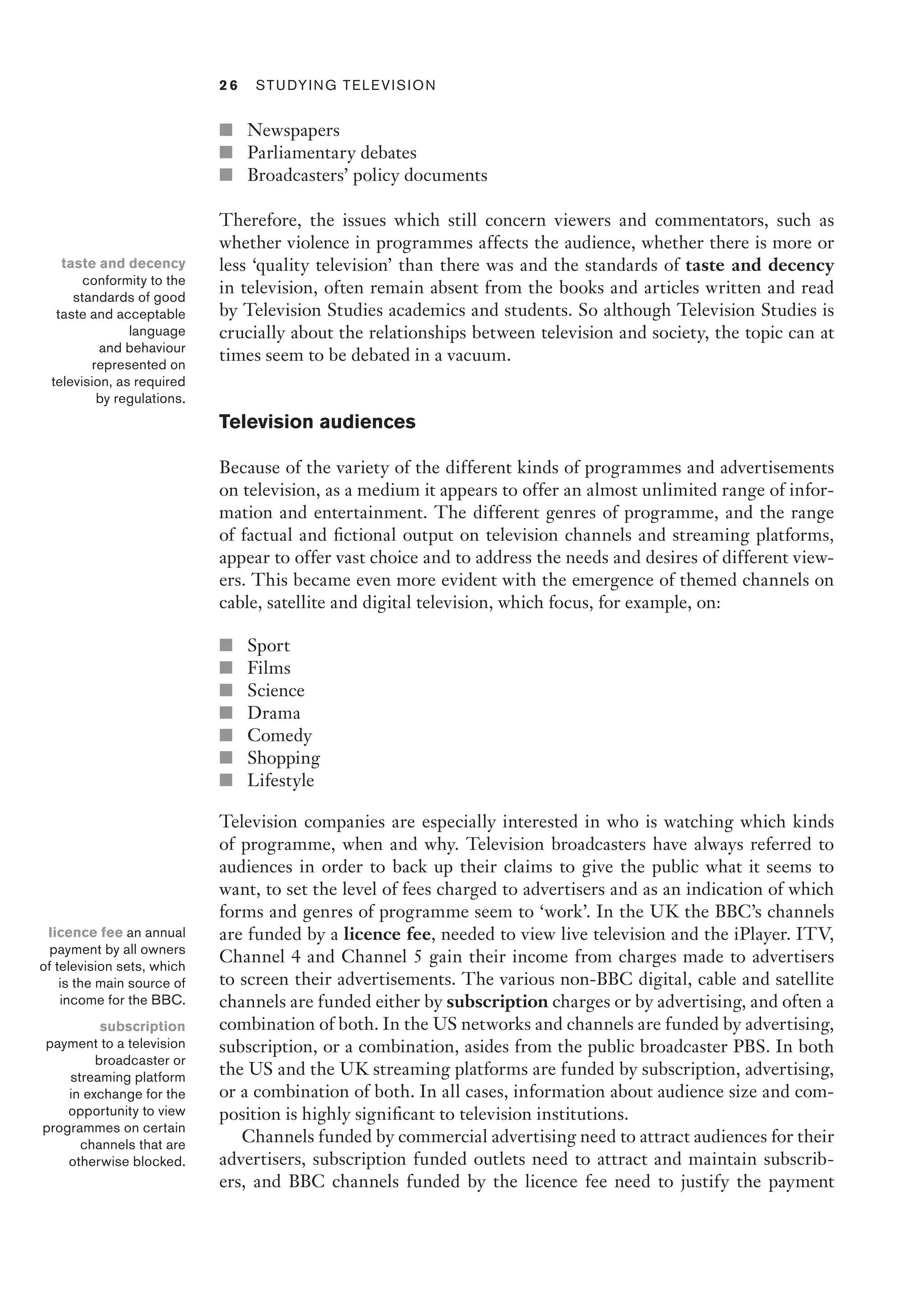 2 6  Studying Television﻿﻿
■ Newspapers
■ Parliamentary debates
■ Broadcasters’ policy documents
Therefore, the issues which still concern viewers and commentators, such as
whether violence in programmes affects the audience, whether there is more or
less ‘quality television’ than there was and the standards of taste and decency
in television, often remain absent from the books and articles written and read
by Television Studies academics and students. So although Television Studies is
crucially about the relationships between television and society, the topic can at
times seem to be debated in a vacuum.
Television audiences
Because of the variety of the different kinds of programmes and advertisements
on television, as a medium it appears to offer an almost unlimited range of infor-
mation and entertainment. The different genres of programme, and the range
of factual and fictional output on television channels and streaming platforms,
appear to offer vast choice and to address the needs and desires of different view-
ers. This became even more evident with the emergence of themed channels on
cable, satellite and digital television, which focus, for example, on:
■ Sport
■ Films
■ Science
■ Drama
■ Comedy
■ Shopping
■ Lifestyle
Television companies are especially interested in who is watching which kinds
of programme, when and why. Television broadcasters have always referred to
audiences in order to back up their claims to give the public what it seems to
want, to set the level of fees charged to advertisers and as an indication of which
forms and genres of programme seem to ‘work’. In the UK the BBC’s channels
are funded by a licence fee, needed to view live television and the iPlayer. ITV,
Channel 4 and Channel 5 gain their income from charges made to advertisers
to screen their advertisements. The various non-BBC digital, cable and satellite
channels are funded either by subscription charges or by advertising, and often a
combination of both. In the US networks and channels are funded by advertising,
subscription, or a combination, asides from the public broadcaster PBS. In both
the US and the UK streaming platforms are funded by subscription, advertising,
or a combination of both. In all cases, information about audience size and com-
position is highly significant to television institutions.
Channels funded by commercial advertising need to attract audiences for their
advertisers, subscription funded outlets need to attract and maintain subscrib-
ers, and BBC channels funded by the licence fee need to justify the payment
taste and decency
conformity to the
standards of good
taste and acceptable
language
and behaviour
represented on
television, as required
by regulations.
licence fee an annual
payment by all owners
of television sets, which
is the main source of
income for the BBC.
subscription
payment to a television
broadcaster or
streaming platform
in exchange for the
opportunity to view
programmes on certain
channels that are
otherwise blocked.
 