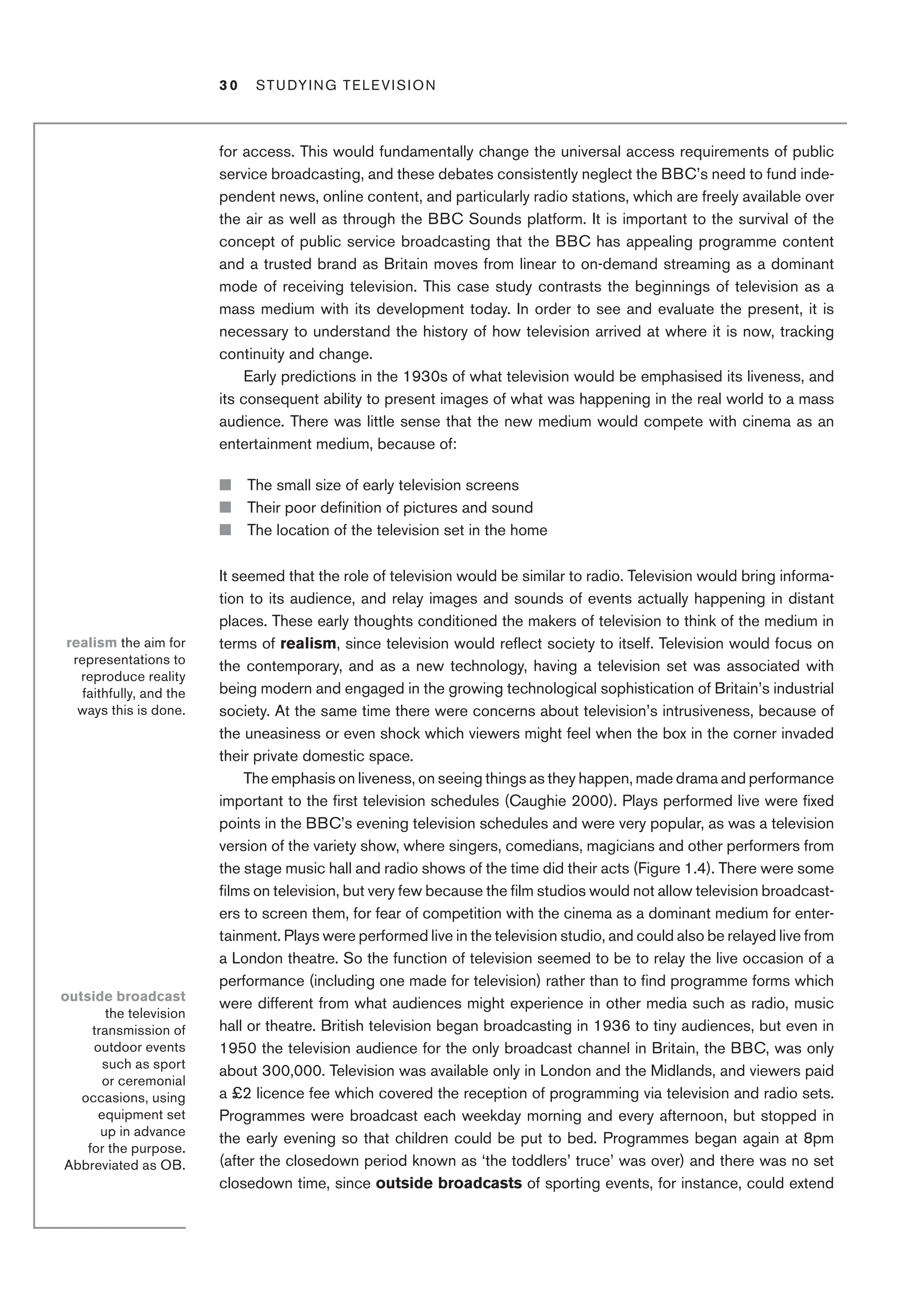 3 0 Studying Television﻿﻿
for access. This would fundamentally change the universal access requirements of public
service broadcasting, and these debates consistently neglect the BBC’s need to fund inde-
pendent news, online content, and particularly radio stations, which are freely available over
the air as well as through the BBC Sounds platform. It is important to the survival of the
concept of public service broadcasting that the BBC has appealing programme content
and a trusted brand as Britain moves from linear to on-demand streaming as a dominant
mode of receiving television. This case study contrasts the beginnings of television as a
mass medium with its development today. In order to see and evaluate the present, it is
necessary to understand the history of how television arrived at where it is now, tracking
continuity and change.
Early predictions in the 1930s of what television would be emphasised its liveness, and
its consequent ability to present images of what was happening in the real world to a mass
audience. There was little sense that the new medium would compete with cinema as an
entertainment medium, because of:
■ The small size of early television screens
■ Their poor definition of pictures and sound
■ The location of the television set in the home
It seemed that the role of television would be similar to radio. Television would bring informa-
tion to its audience, and relay images and sounds of events actually happening in distant
places. These early thoughts conditioned the makers of television to think of the medium in
terms of realism, since television would reflect society to itself. Television would focus on
the contemporary, and as a new technology, having a television set was associated with
being modern and engaged in the growing technological sophistication of Britain’s industrial
society. At the same time there were concerns about television’s intrusiveness, because of
the uneasiness or even shock which viewers might feel when the box in the corner invaded
their private domestic space.
The emphasis on liveness, on seeing things as they happen, made drama and performance
important to the first television schedules (Caughie 2000). Plays performed live were fixed
points in the BBC’s evening television schedules and were very popular, as was a television
version of the variety show, where singers, comedians, magicians and other performers from
the stage music hall and radio shows of the time did their acts (Figure 1.4). There were some
films on television, but very few because the film studios would not allow television broadcast-
ers to screen them, for fear of competition with the cinema as a dominant medium for enter-
tainment. Plays were performed live in the television studio, and could also be relayed live from
a London theatre. So the function of television seemed to be to relay the live occasion of a
performance (including one made for television) rather than to find programme forms which
were different from what audiences might experience in other media such as radio, music
hall or theatre. British television began broadcasting in 1936 to tiny audiences, but even in
1950 the television audience for the only broadcast channel in Britain, the BBC, was only
about 300,000. Television was available only in London and the Midlands, and viewers paid
a £2 licence fee which covered the reception of programming via television and radio sets.
Programmes were broadcast each weekday morning and every afternoon, but stopped in
the early evening so that children could be put to bed. Programmes began again at 8pm
(after the closedown period known as ‘the toddlers’ truce’ was over) and there was no set
closedown time, since outside broadcasts of sporting events, for instance, could extend
realism the aim for
representations to
reproduce reality
faithfully, and the
ways this is done.
outside broadcast
the television
transmission of
outdoor events
such as sport
or ceremonial
occasions, using
equipment set
up in advance
for the purpose.
Abbreviated as OB.
 