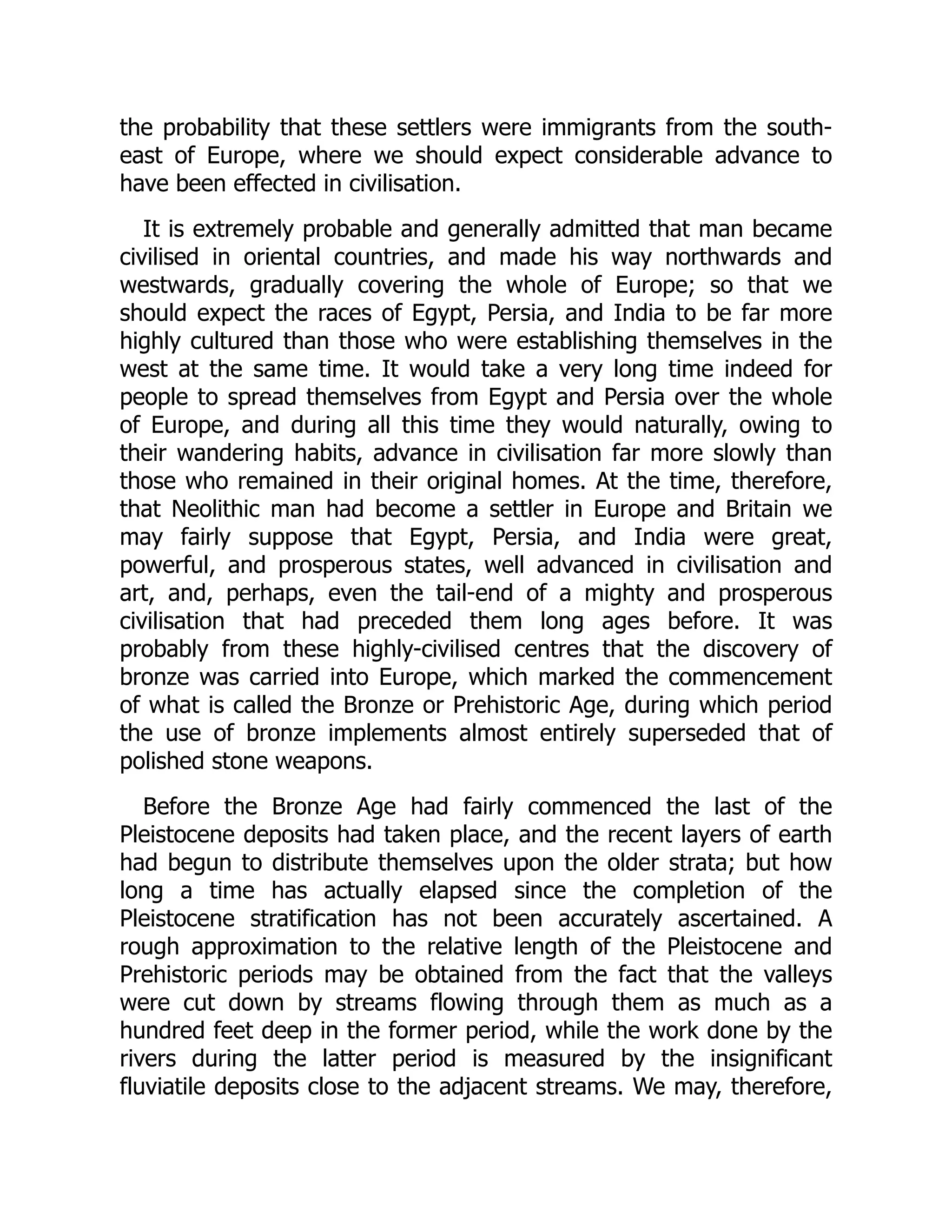 the probability that these settlers were immigrants from the south-
east of Europe, where we should expect considerable advance to
have been effected in civilisation.
It is extremely probable and generally admitted that man became
civilised in oriental countries, and made his way northwards and
westwards, gradually covering the whole of Europe; so that we
should expect the races of Egypt, Persia, and India to be far more
highly cultured than those who were establishing themselves in the
west at the same time. It would take a very long time indeed for
people to spread themselves from Egypt and Persia over the whole
of Europe, and during all this time they would naturally, owing to
their wandering habits, advance in civilisation far more slowly than
those who remained in their original homes. At the time, therefore,
that Neolithic man had become a settler in Europe and Britain we
may fairly suppose that Egypt, Persia, and India were great,
powerful, and prosperous states, well advanced in civilisation and
art, and, perhaps, even the tail-end of a mighty and prosperous
civilisation that had preceded them long ages before. It was
probably from these highly-civilised centres that the discovery of
bronze was carried into Europe, which marked the commencement
of what is called the Bronze or Prehistoric Age, during which period
the use of bronze implements almost entirely superseded that of
polished stone weapons.
Before the Bronze Age had fairly commenced the last of the
Pleistocene deposits had taken place, and the recent layers of earth
had begun to distribute themselves upon the older strata; but how
long a time has actually elapsed since the completion of the
Pleistocene stratification has not been accurately ascertained. A
rough approximation to the relative length of the Pleistocene and
Prehistoric periods may be obtained from the fact that the valleys
were cut down by streams flowing through them as much as a
hundred feet deep in the former period, while the work done by the
rivers during the latter period is measured by the insignificant
fluviatile deposits close to the adjacent streams. We may, therefore,
 