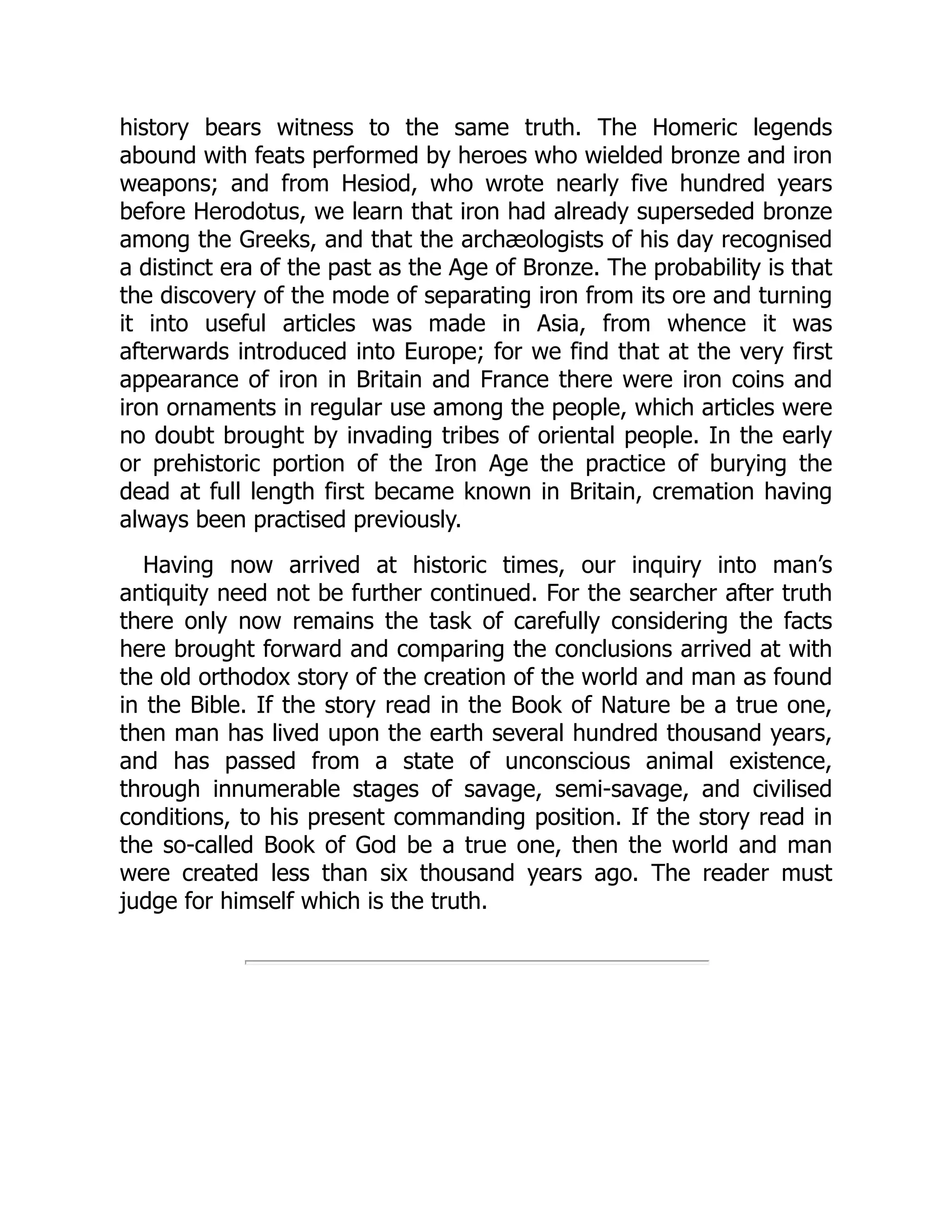 history bears witness to the same truth. The Homeric legends
abound with feats performed by heroes who wielded bronze and iron
weapons; and from Hesiod, who wrote nearly five hundred years
before Herodotus, we learn that iron had already superseded bronze
among the Greeks, and that the archæologists of his day recognised
a distinct era of the past as the Age of Bronze. The probability is that
the discovery of the mode of separating iron from its ore and turning
it into useful articles was made in Asia, from whence it was
afterwards introduced into Europe; for we find that at the very first
appearance of iron in Britain and France there were iron coins and
iron ornaments in regular use among the people, which articles were
no doubt brought by invading tribes of oriental people. In the early
or prehistoric portion of the Iron Age the practice of burying the
dead at full length first became known in Britain, cremation having
always been practised previously.
Having now arrived at historic times, our inquiry into man’s
antiquity need not be further continued. For the searcher after truth
there only now remains the task of carefully considering the facts
here brought forward and comparing the conclusions arrived at with
the old orthodox story of the creation of the world and man as found
in the Bible. If the story read in the Book of Nature be a true one,
then man has lived upon the earth several hundred thousand years,
and has passed from a state of unconscious animal existence,
through innumerable stages of savage, semi-savage, and civilised
conditions, to his present commanding position. If the story read in
the so-called Book of God be a true one, then the world and man
were created less than six thousand years ago. The reader must
judge for himself which is the truth.
 
