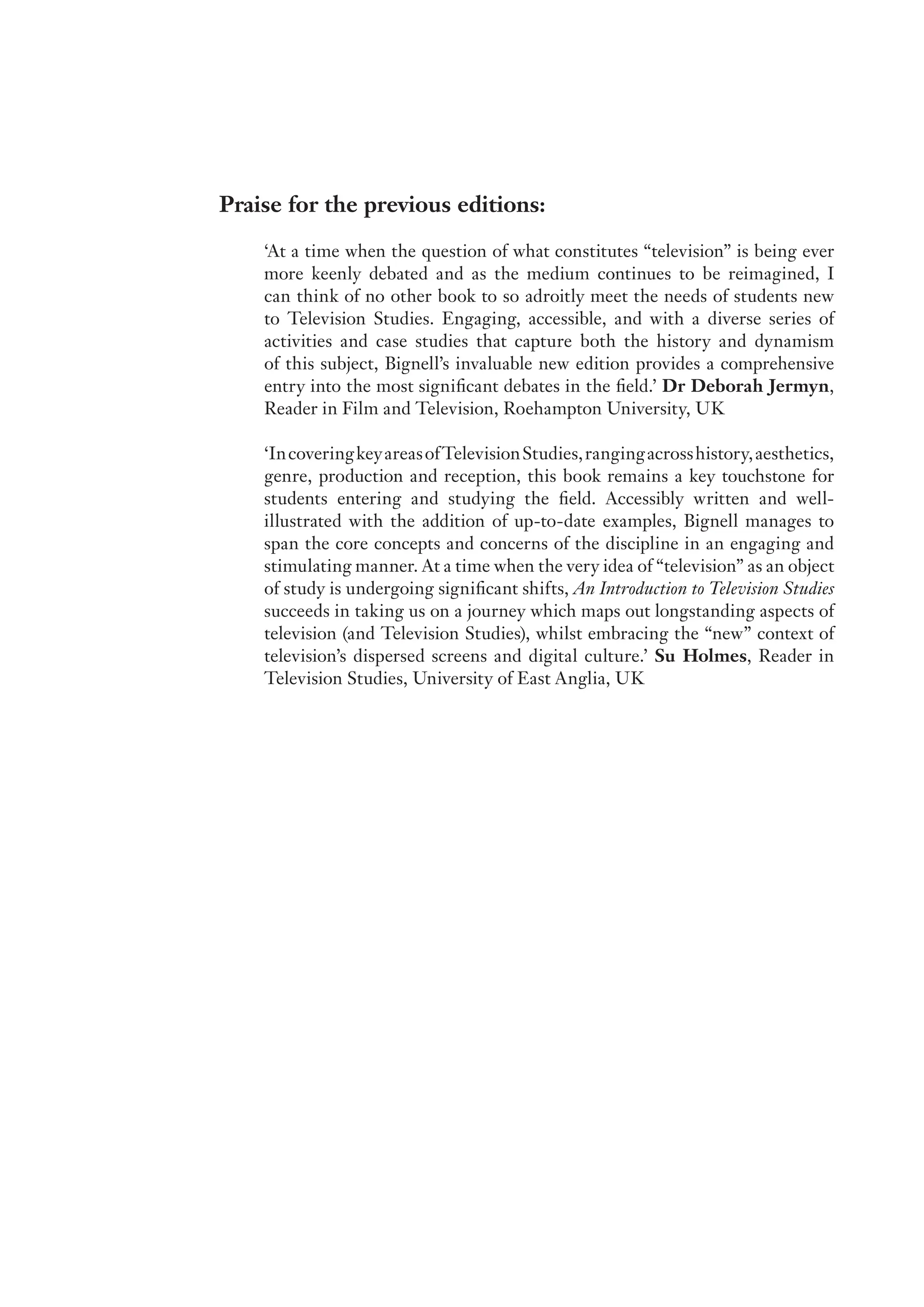 Praise for the previous editions:
‘At a time when the question of what constitutes “television” is being ever
more keenly debated and as the medium continues to be reimagined, I
can think of no other book to so adroitly meet the needs of students new
to Television Studies. Engaging, accessible, and with a diverse series of
activities and case studies that capture both the history and dynamism
of this subject, Bignell’s invaluable new edition provides a comprehensive
entry into the most significant debates in the field.’ Dr Deborah Jermyn,
Reader in Film and Television, Roehampton University, UK
‘IncoveringkeyareasofTelevisionStudies,rangingacrosshistory,aesthetics,
genre, production and reception, this book remains a key touchstone for
students entering and studying the field. Accessibly written and well-
illustrated with the addition of up-to-date examples, Bignell manages to
span the core concepts and concerns of the discipline in an engaging and
stimulating manner. At a time when the very idea of “television” as an object
of study is undergoing significant shifts, An Introduction to Television Studies
succeeds in taking us on a journey which maps out longstanding aspects of
television (and Television Studies), whilst embracing the “new” context of
television’s dispersed screens and digital culture.’ Su Holmes, Reader in
Television Studies, University of East Anglia, UK
 
