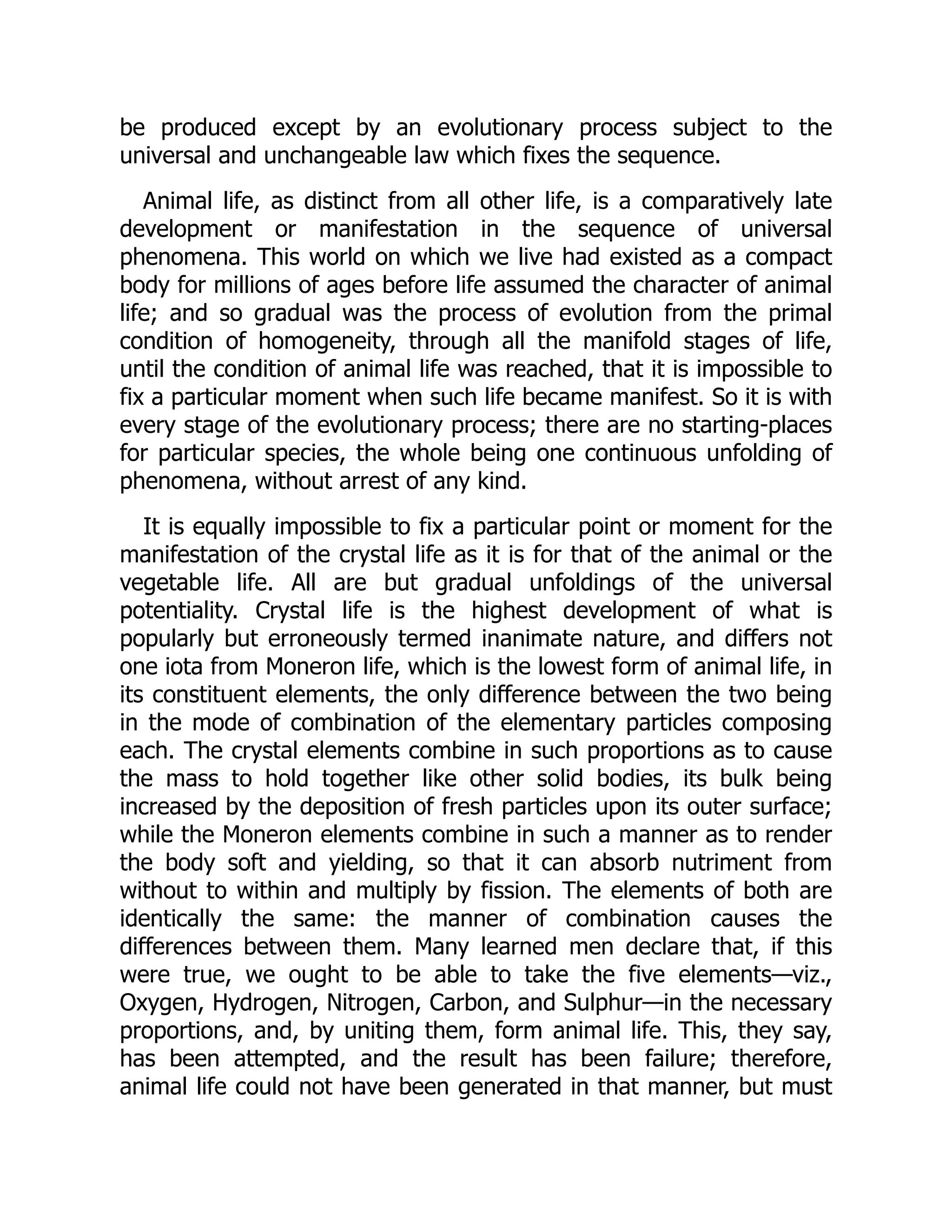 be produced except by an evolutionary process subject to the
universal and unchangeable law which fixes the sequence.
Animal life, as distinct from all other life, is a comparatively late
development or manifestation in the sequence of universal
phenomena. This world on which we live had existed as a compact
body for millions of ages before life assumed the character of animal
life; and so gradual was the process of evolution from the primal
condition of homogeneity, through all the manifold stages of life,
until the condition of animal life was reached, that it is impossible to
fix a particular moment when such life became manifest. So it is with
every stage of the evolutionary process; there are no starting-places
for particular species, the whole being one continuous unfolding of
phenomena, without arrest of any kind.
It is equally impossible to fix a particular point or moment for the
manifestation of the crystal life as it is for that of the animal or the
vegetable life. All are but gradual unfoldings of the universal
potentiality. Crystal life is the highest development of what is
popularly but erroneously termed inanimate nature, and differs not
one iota from Moneron life, which is the lowest form of animal life, in
its constituent elements, the only difference between the two being
in the mode of combination of the elementary particles composing
each. The crystal elements combine in such proportions as to cause
the mass to hold together like other solid bodies, its bulk being
increased by the deposition of fresh particles upon its outer surface;
while the Moneron elements combine in such a manner as to render
the body soft and yielding, so that it can absorb nutriment from
without to within and multiply by fission. The elements of both are
identically the same: the manner of combination causes the
differences between them. Many learned men declare that, if this
were true, we ought to be able to take the five elements—viz.,
Oxygen, Hydrogen, Nitrogen, Carbon, and Sulphur—in the necessary
proportions, and, by uniting them, form animal life. This, they say,
has been attempted, and the result has been failure; therefore,
animal life could not have been generated in that manner, but must
 