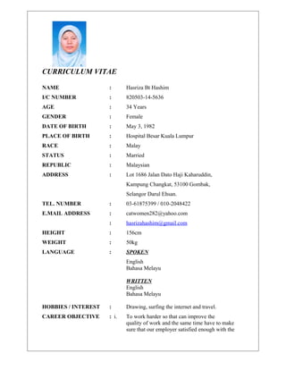 CURRICULUM VITAE
NAME : Hasriza Bt Hashim
I/C NUMBER : 820503-14-5636
AGE : 34 Years
GENDER : Female
DATE OF BIRTH : May 3, 1982
PLACE OF BIRTH : Hospital Besar Kuala Lumpur
RACE : Malay
STATUS : Married
REPUBLIC : Malaysian
ADDRESS : Lot 1686 Jalan Dato Haji Kaharuddin,
Kampung Changkat, 53100 Gombak,
Selangor Darul Ehsan.
TEL. NUMBER : 03-61875399 / 010-2048422
E.MAIL ADDRESS : catwomen282@yahoo.com
: hasrizahashim@gmail.com
HEIGHT : 156cm
WEIGHT : 50kg
LANGUAGE : SPOKEN
English
Bahasa Melayu
WRITTEN
English
Bahasa Melayu
HOBBIES / INTEREST : Drawing, surfing the internet and travel.
CAREER OBJECTIVE : i. To work harder so that can improve the
quality of work and the same time have to make
sure that our employer satisfied enough with the
 