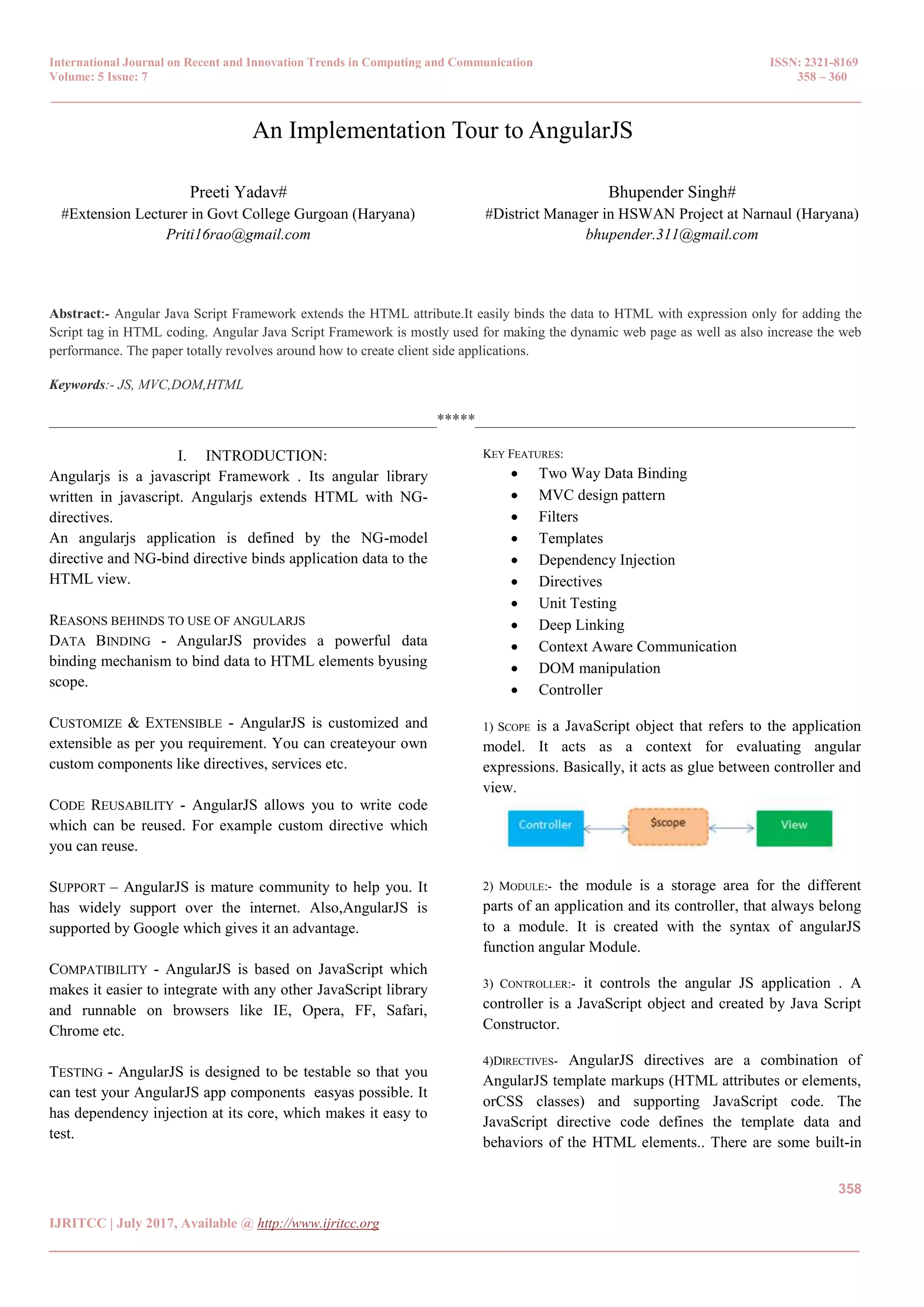 International Journal on Recent and Innovation Trends in Computing and Communication ISSN: 2321-8169
Volume: 5 Issue: 7 358 – 360
_______________________________________________________________________________________________
358
IJRITCC | July 2017, Available @ http://www.ijritcc.org
_______________________________________________________________________________________
An Implementation Tour to AngularJS
Preeti Yadav#
#Extension Lecturer in Govt College Gurgoan (Haryana)
Priti16rao@gmail.com
Bhupender Singh#
#District Manager in HSWAN Project at Narnaul (Haryana)
bhupender.311@gmail.com
Abstract:- Angular Java Script Framework extends the HTML attribute.It easily binds the data to HTML with expression only for adding the
Script tag in HTML coding. Angular Java Script Framework is mostly used for making the dynamic web page as well as also increase the web
performance. The paper totally revolves around how to create client side applications.
Keywords:- JS, MVC,DOM,HTML
__________________________________________________*****_________________________________________________
I. INTRODUCTION:
Angularjs is a javascript Framework . Its angular library
written in javascript. Angularjs extends HTML with NG-
directives.
An angularjs application is defined by the NG-model
directive and NG-bind directive binds application data to the
HTML view.
REASONS BEHINDS TO USE OF ANGULARJS
DATA BINDING - AngularJS provides a powerful data
binding mechanism to bind data to HTML elements byusing
scope.
CUSTOMIZE & EXTENSIBLE - AngularJS is customized and
extensible as per you requirement. You can createyour own
custom components like directives, services etc.
CODE REUSABILITY - AngularJS allows you to write code
which can be reused. For example custom directive which
you can reuse.
SUPPORT – AngularJS is mature community to help you. It
has widely support over the internet. Also,AngularJS is
supported by Google which gives it an advantage.
COMPATIBILITY - AngularJS is based on JavaScript which
makes it easier to integrate with any other JavaScript library
and runnable on browsers like IE, Opera, FF, Safari,
Chrome etc.
TESTING - AngularJS is designed to be testable so that you
can test your AngularJS app components easyas possible. It
has dependency injection at its core, which makes it easy to
test.
KEY FEATURES:
 Two Way Data Binding
 MVC design pattern
 Filters
 Templates
 Dependency Injection
 Directives
 Unit Testing
 Deep Linking
 Context Aware Communication
 DOM manipulation
 Controller
1) SCOPE is a JavaScript object that refers to the application
model. It acts as a context for evaluating angular
expressions. Basically, it acts as glue between controller and
view.
2) MODULE:- the module is a storage area for the different
parts of an application and its controller, that always belong
to a module. It is created with the syntax of angularJS
function angular Module.
3) CONTROLLER:- it controls the angular JS application . A
controller is a JavaScript object and created by Java Script
Constructor.
4)DIRECTIVES- AngularJS directives are a combination of
AngularJS template markups (HTML attributes or elements,
orCSS classes) and supporting JavaScript code. The
JavaScript directive code defines the template data and
behaviors of the HTML elements.. There are some built-in
 