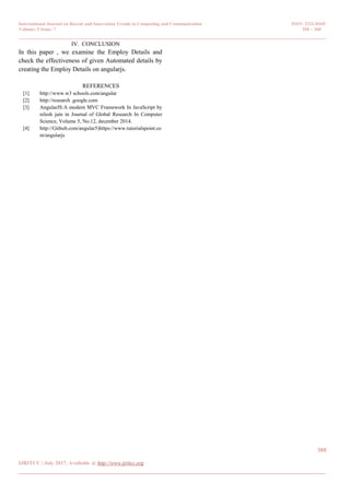 International Journal on Recent and Innovation Trends in Computing and Communication ISSN: 2321-8169
Volume: 5 Issue: 7 358 – 360
_______________________________________________________________________________________________
360
IJRITCC | July 2017, Available @ http://www.ijritcc.org
_______________________________________________________________________________________
IV. CONCLUSION
In this paper , we examine the Employ Details and
check the effectiveness of given Automated details by
creating the Employ Details on angularjs.
REFERENCES
[1] http://www.w3 schools.com/angular
[2] http://research .google.com
[3] AngularJS:A modern MVC Framework In JavaScript by
nilesh jain in Journal of Global Research In Computer
Science, Volume 5, No.12, december 2014.
[4] http://Github.com/angular5)https://www.tutorialspoint.co
m/angularjs
 