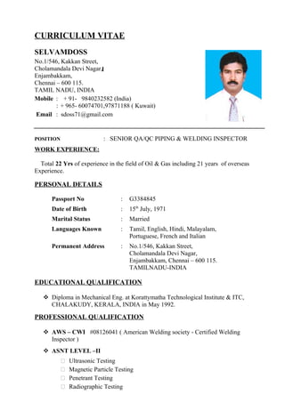 CURRICULUM VITAE
SELVAMDOSS
No.1/546, Kakkan Street,
Cholamandala Devi Nagar,
Enjambakkam,
Chennai – 600 115.
TAMIL NADU, INDIA
Mobile : + 91- 9840232582 (India)
: + 965- 60074701,97871188 ( Kuwait)
Email : sdoss71@gmail.com
POSITION : SENIOR QA/QC PIPING & WELDING INSPECTOR
WORK EXPERIENCE:
Total 22 Yrs of experience in the field of Oil & Gas including 21 years of overseas
Experience.
PERSONAL DETAILS
Passport No : G3384845
Date of Birth : 15th
July, 1971
Marital Status : Married
Languages Known : Tamil, English, Hindi, Malayalam,
Portuguese, French and Italian
Permanent Address : No.1/546, Kakkan Street,
Cholamandala Devi Nagar,
Enjambakkam, Chennai – 600 115.
TAMILNADU-INDIA
EDUCATIONAL QUALIFICATION
 Diploma in Mechanical Eng. at Korattymatha Technological Institute & ITC,
CHALAKUDY, KERALA, INDIA in May 1992.
PROFESSIONAL QUALIFICATION
 AWS – CWI #08126041 ( American Welding society - Certified Welding
Inspector )
 ASNT LEVEL –II
 Ultrasonic Testing
 Magnetic Particle Testing
 Penetrant Testing
 Radiographic Testing
 