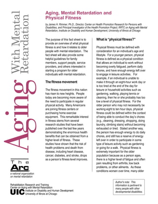 Aging, Mental Retardation and
 With Mental
 Retardation
                                  Physical Fitness
                                  by James H. Rimmer, Ph.D., Director, Center on Health Promotion Research for Persons with
                                  Disabilities, and Principal Investigator of the Health Promotion Project, RRTC on Aging with Mental
                                  Retardation, Institute on Disability and Human Development, University of Illinois at Chicago


                                  The purpose of this fact sheet is to             What is “physical fitness?”
                                  provide an overview of what physical
                                  fitness is and how it relates to older           Physical fitness must be defined with
                                  people with mental retardation. The              consideration for an individual’s age and
                                  fact sheet will also provide some                lifestyle. For a younger person, physical
                                  helpful guidelines for family                    fitness is defined as a physical condition
                                  members, support people, service                 that allows an individual to work without
                                  providers, and others interested in              becoming overly fatigued, perform daily
                                  starting a program for older                     chores, and have enough energy left over
                                  individuals with mental retardation.             to engage in leisure activities. For
                                                                                   example, if an individual is unable to
Aging
                                  The fitness movement                             make it through an eight-hour work day or
                                                                                   is too tired at the end of the day for
                                  The fitness movement in this nation              leisure or household activities such as
                                  has risen to new heights. People                 gardening, walking, playing tennis or
                                  today are becoming more aware of                 cleaning, then he or she probably has too
                                  the need to participate in regular               low a level of physical fitness. For the
                                  physical activity. Many Americans                older person who may not necessarily be
                                  are joining fitness centers or                   working eight to ten hour days, physical
                                  purchasing home exercise                         fitness could be defined within the context
                                  equipment. This remarkable interest              of being able to conduct the day’s chores
                                  in fitness stems from several                    (e.g., cleaning, dressing, shopping, doing
                                  research studies that have been                  laundry, climbing stairs) without becoming
                                  published over the last few years                exhausted or tired. Stated another way,
                                  demonstrating the enormous health                the person has enough energy to do daily
                                  benefits that can be obtained from a             chores, and still has a reserve of energy
                                  higher level of fitness. These                   left over in order to participate in some
                                  studies have shown that the risk of              type of leisure activity such as gardening
                                  health problems and death from                   or going for a walk. Physical fitness is
                                  disease, including heart disease,                extremely important for the older
                                  cancer, diabetes, and stroke, drops              population because as a person ages,
                                  as a person’s fitness level improves.            there is a higher level of fatigue and often
                                                                                   pain resulting from arthritis, low back
                                                                                   problems, or other ailments. As these
                                                                                   conditions worsen over time, many older
 a national organization
 on mental retardation
                                                                                                      Author's note: This
 Rehabilitation Research and Training                                                                 information is pertinent to
 Center on Aging with Mental Retardation                                                              many people with other
                Institute on Disability and Human Development                                         developmental disabilities.
                University of Illinois at Chicago
 