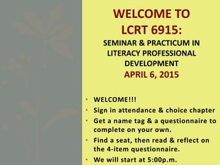 • WELCOME!!!
• Sign in attendance & choice chapter
• Get a name tag & a questionnaire to
complete on your own.
• Find a seat, then read & reflect on
the 4-item questionnaire.
• We will start at 5:00p.m.
WELCOME TO
LCRT 6915:
SEMINAR & PRACTICUM IN
LITERACY PROFESSIONAL
DEVELOPMENT
APRIL 6, 2015
 