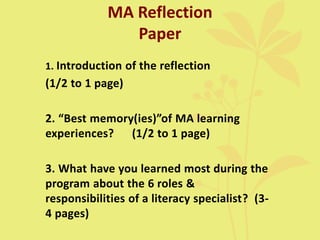 MA Reflection
Paper
1. Introduction of the reflection
(1/2 to 1 page)
2. “Best memory(ies)”of MA learning
experiences? (1/2 to 1 page)
3. What have you learned most during the
program about the 6 roles &
responsibilities of a literacy specialist? (3-
4 pages)
 