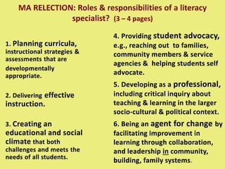 MA RELECTION: Roles & responsibilities of a literacy
specialist? (3 – 4 pages)
1. Planning curricula,
instructional strategies &
assessments that are
developmentally
appropriate.
2. Delivering effective
instruction.
3. Creating an
educational and social
climate that both
challenges and meets the
needs of all students.
4. Providing student advocacy,
e.g., reaching out to families,
community members & service
agencies & helping students self
advocate.
5. Developing as a professional,
including critical inquiry about
teaching & learning in the larger
socio-cultural & political context.
6. Being an agent for change by
facilitating improvement in
learning through collaboration,
and leadership in community,
building, family systems.
 