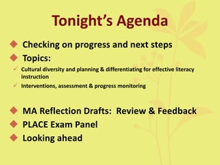 Tonight’s Agenda
 Checking on progress and next steps
 Topics:
 Cultural diversity and planning & differentiating for effective literacy
instruction
 Interventions, assessment & progress monitoring
 MA Reflection Drafts: Review & Feedback
 PLACE Exam Panel
 Looking ahead
 